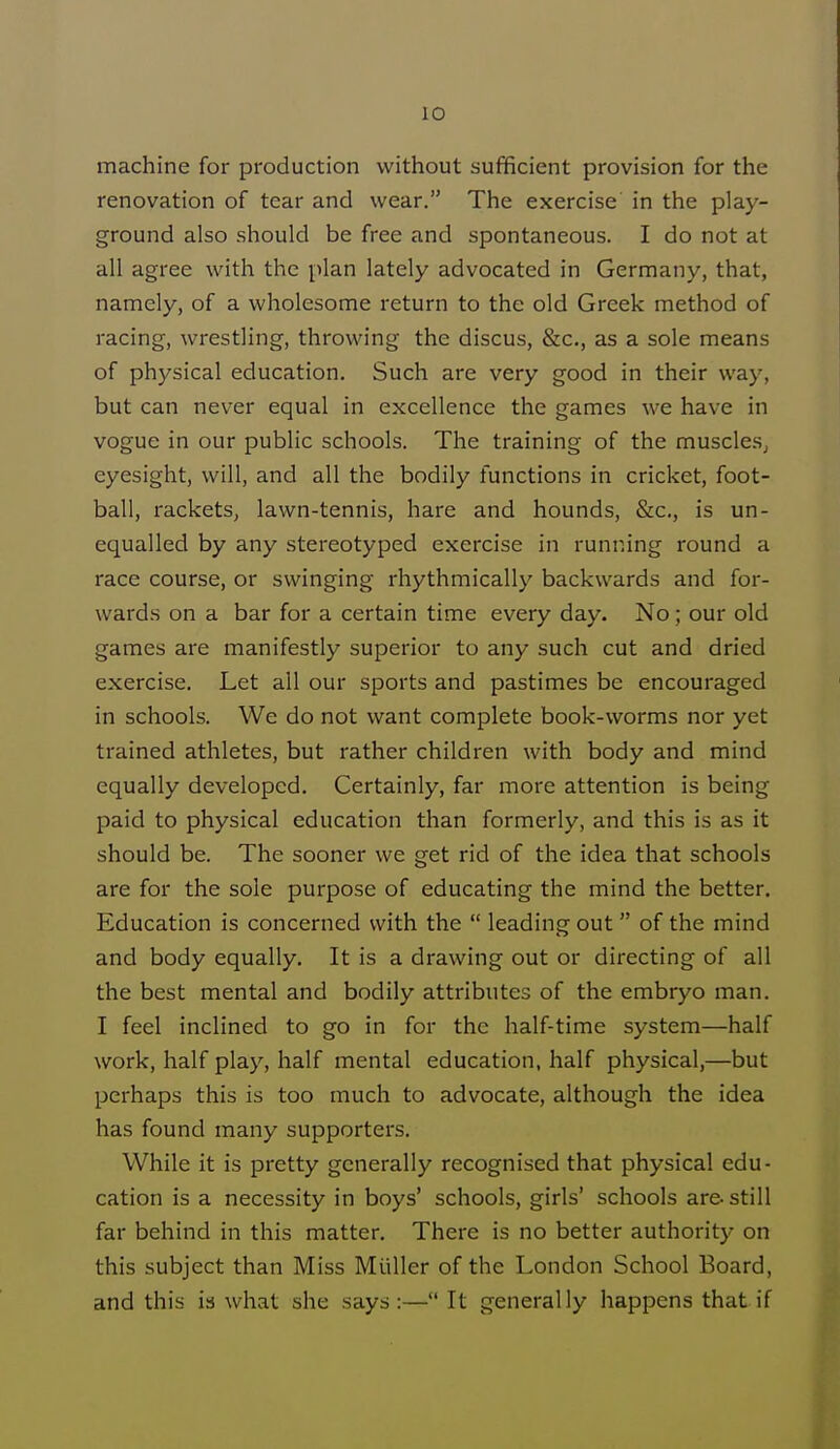 machine for production without sufficient provision for the renovation of tear and wear. The exercise in the play- ground also should be free and spontaneous. I do not at all agree with the plan lately advocated in Germany, that, namely, of a wholesome return to the old Greek method of racing, wrestling, throwing the discus, &c, as a sole means of physical education. Such are very good in their way, but can never equal in excellence the games we have in vogue in our public schools. The training of the muscles, eyesight, will, and all the bodily functions in cricket, foot- ball, rackets, lawn-tennis, hare and hounds, &c, is un- equalled by any stereotyped exercise in running round a race course, or swinging rhythmically backwards and for- wards on a bar for a certain time every day. No; our old games are manifestly superior to any such cut and dried exercise. Let all our sports and pastimes be encouraged in schools. We do not want complete book-worms nor yet trained athletes, but rather children with body and mind equally developed. Certainly, far more attention is being paid to physical education than formerly, and this is as it should be. The sooner we get rid of the idea that schools are for the sole purpose of educating the mind the better. Education is concerned with the leading out of the mind and body equally. It is a drawing out or directing of all the best mental and bodily attributes of the embryo man. I feel inclined to go in for the half-time system—half work, half play, half mental education, half physical,—but perhaps this is too much to advocate, although the idea has found many supporters. While it is pretty generally recognised that physical edu- cation is a necessity in boys' schools, girls' schools are-still far behind in this matter. There is no better authority on this subject than Miss Muller of the London School Board, and this is what she says:— It generally happens that if