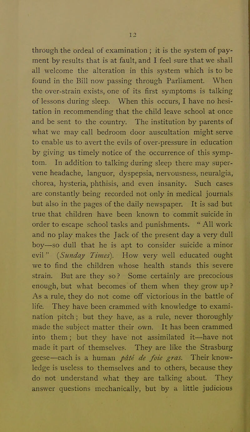 through the ordeal of examination ; it is the system of pay- ment by results that is at fault, and I feel sure that we shall all welcome the alteration in this system which is to be found in the Bill now passing through Parliament. When the over-strain exists, one of its first symptoms is talking of lessons during sleep. When this occurs, I have no hesi- tation in recommending that the child leave school at once and be sent to the country. The institution by parents of what we may call bedroom door auscultation might serve to enable us to avert the evils of over-pressure in education by giving us timely notice of the occurrence of this symp- tom. In addition to talking during sleep there may super- vene headache, languor, dyspepsia, nervousness, neuralgia, chorea, hysteria, phthisis, and even insanity. Such cases are constantly being recorded not only in medical journals but also in the pages of the daily newspaper. It is sad but true that children have been known to commit suicide in order to escape school tasks and punishments. All work and no play makes the Jack of the present day a very dull boy—so dull that he is apt to consider suicide a minor evil (Sunday Times). How very well educated ought we to find the children whose health stands this severe strain. But are they so ? Some certainly are precocious enough, but what becomes of them when they grow up ? As a rule, they do not come off victorious in the battle of life. They have been crammed with knowledge to exami- nation pitch; but they have, as a rule, never thoroughly made the subject matter their own. It has been crammed into them; but they have not assimilated it—have not made it part of themselves. They are like the Strasburg geese—each is a human pate de foie gras. Their know- ledge is useless to themselves and to others, because they do not understand what they are talking about. They answer questions mechanically, but by a little judicious