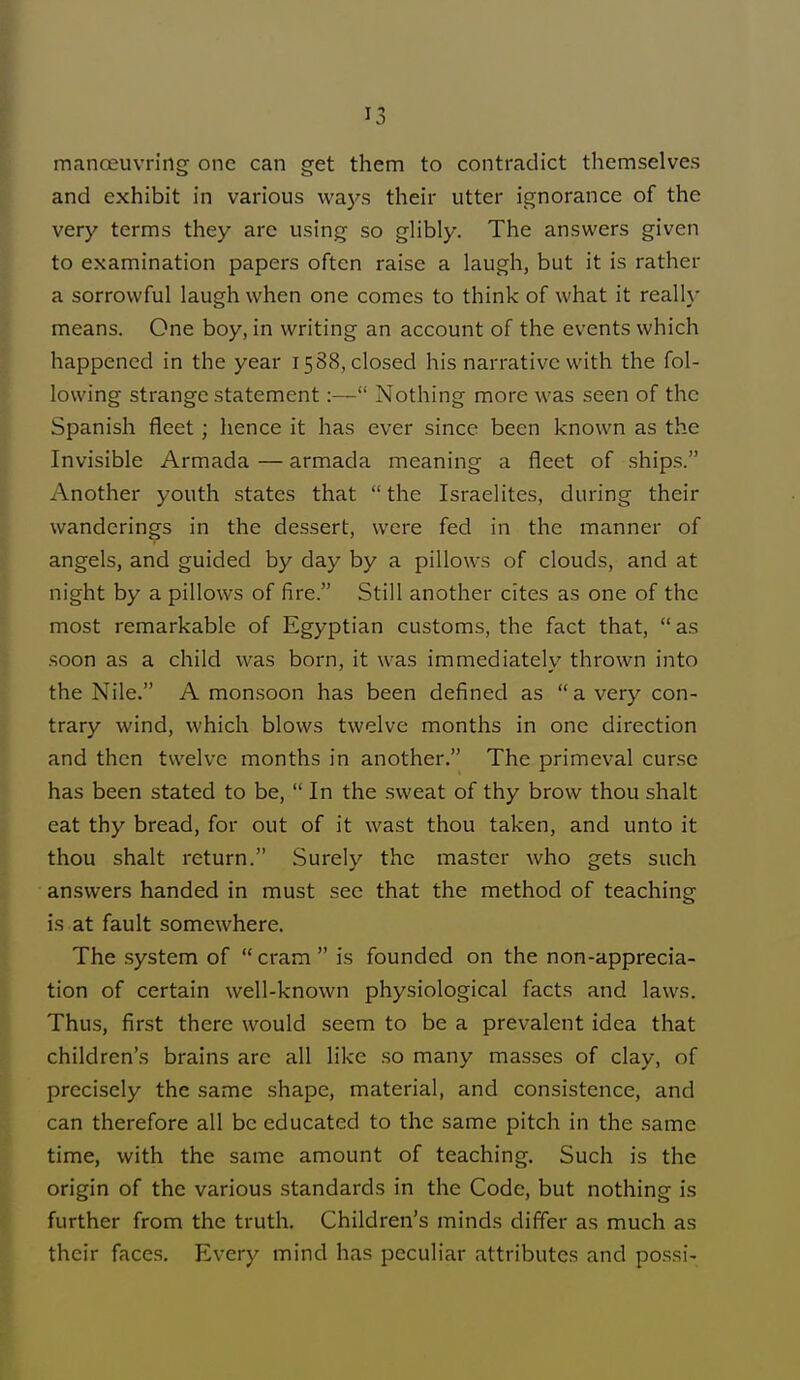 '3 manoeuvring one can get them to contradict themselves and exhibit in various ways their utter ignorance of the very terms they arc using so glibly. The answers given to examination papers often raise a laugh, but it is rather a sorrowful laugh when one comes to think of what it really means. One boy, in writing an account of the events which happened in the year 1588, closed his narrative with the fol- lowing strange statement:— Nothing more was seen of the Spanish fleet; hence it has ever since been known as the Invisible Armada — armada meaning a fleet of ships. Another youth states that the Israelites, during their wanderings in the dessert, were fed in the manner of angels, and guided by day by a pillows of clouds, and at night by a pillows of fire. Still another cites as one of the most remarkable of Egyptian customs, the fact that, as soon as a child was born, it was immediately thrown into the Nile. A monsoon has been defined as a very con- trary wind, which blows twelve months in one direction and then twelve months in another. The primeval curse has been stated to be, In the sweat of thy brow thou shalt eat thy bread, for out of it wast thou taken, and unto it thou shalt return. Surely the master who gets such answers handed in must sec that the method of teaching is at fault somewhere. The system of cram is founded on the non-apprecia- tion of certain well-known physiological facts and laws. Thus, first there would seem to be a prevalent idea that children's brains arc all like so many masses of clay, of precisely the same shape, material, and consistence, and can therefore all be educated to the same pitch in the same time, with the same amount of teaching. Such is the origin of the various standards in the Code, but nothing is further from the truth. Children's minds differ as much as their faces. Every mind has peculiar attributes and possi-