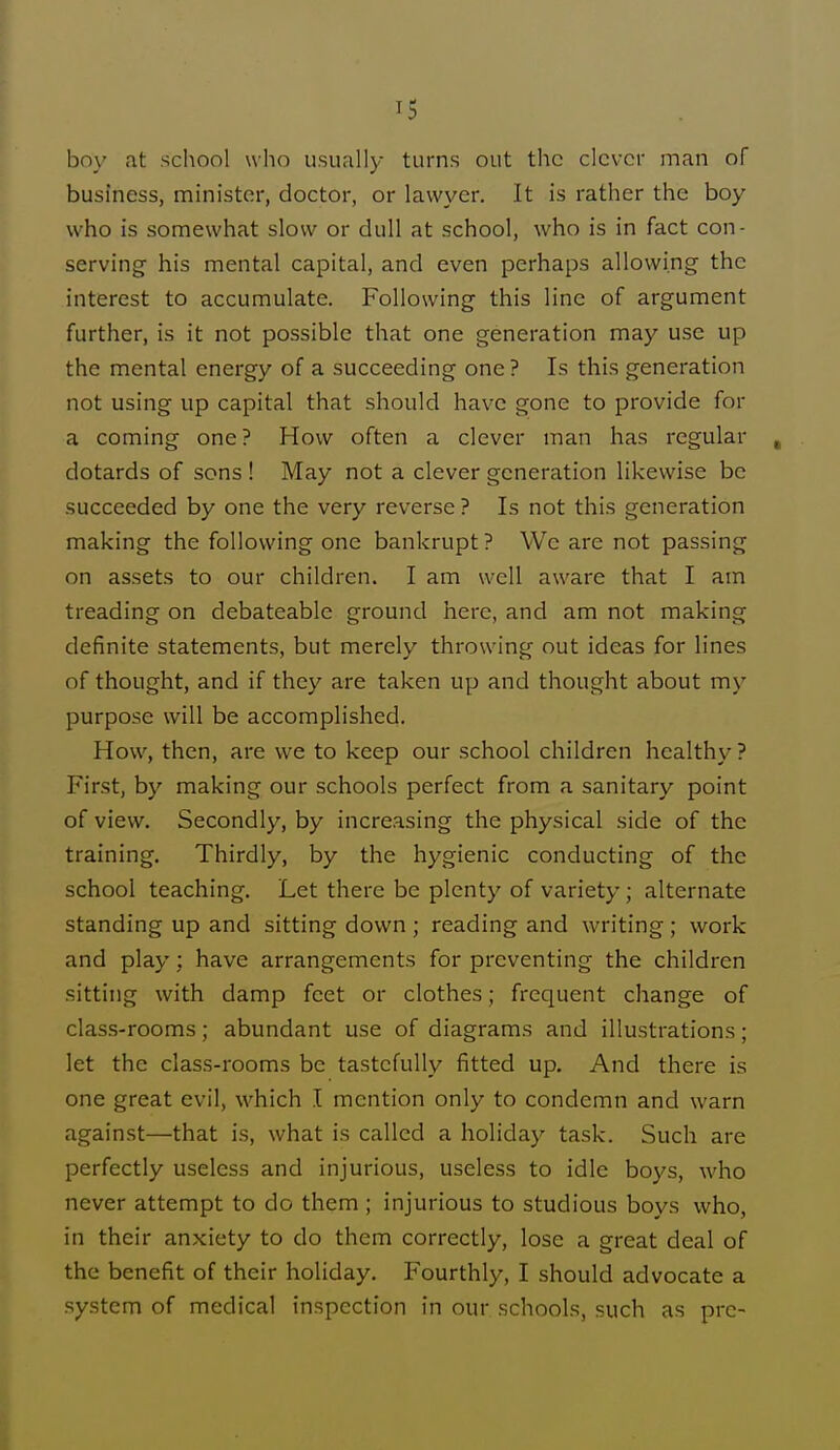 boy at school who usually turns out the clever man of business, minister, doctor, or lawyer. It is rather the boy who is somewhat slow or dull at school, who is in fact con- serving his mental capital, and even perhaps allowing the interest to accumulate. Following this line of argument further, is it not possible that one generation may use up the mental energy of a succeeding one ? Is this generation not using up capital that should have gone to provide for a coming one? How often a clever man has regular , dotards of sons ! May not a clever generation likewise be succeeded by one the very reverse ? Is not this generation making the following one bankrupt ? We are not passing on assets to our children. I am well aware that I am treading on debateable ground here, and am not making definite statements, but merely throwing out ideas for lines of thought, and if they are taken up and thought about my purpose will be accomplished. How, then, are we to keep our school children healthy ? First, by making our schools perfect from a sanitary point of view. Secondly, by increasing the physical side of the training. Thirdly, by the hygienic conducting of the school teaching. Let there be plenty of variety; alternate standing up and sitting down ; reading and writing ; work and play : have arrangements for preventing the children sitting with damp feet or clothes; frequent change of class-rooms; abundant use of diagrams and illustrations; let the class-rooms be tastefully fitted up. And there is one great evil, which I mention only to condemn and warn against—that is, what is called a holiday task. Such are perfectly useless and injurious, useless to idle boys, who never attempt to do them ; injurious to studious boys who, in their anxiety to do them correctly, lose a great deal of the benefit of their holiday. Fourthly, I should advocate a system of medical inspection in our schools, such as pre-
