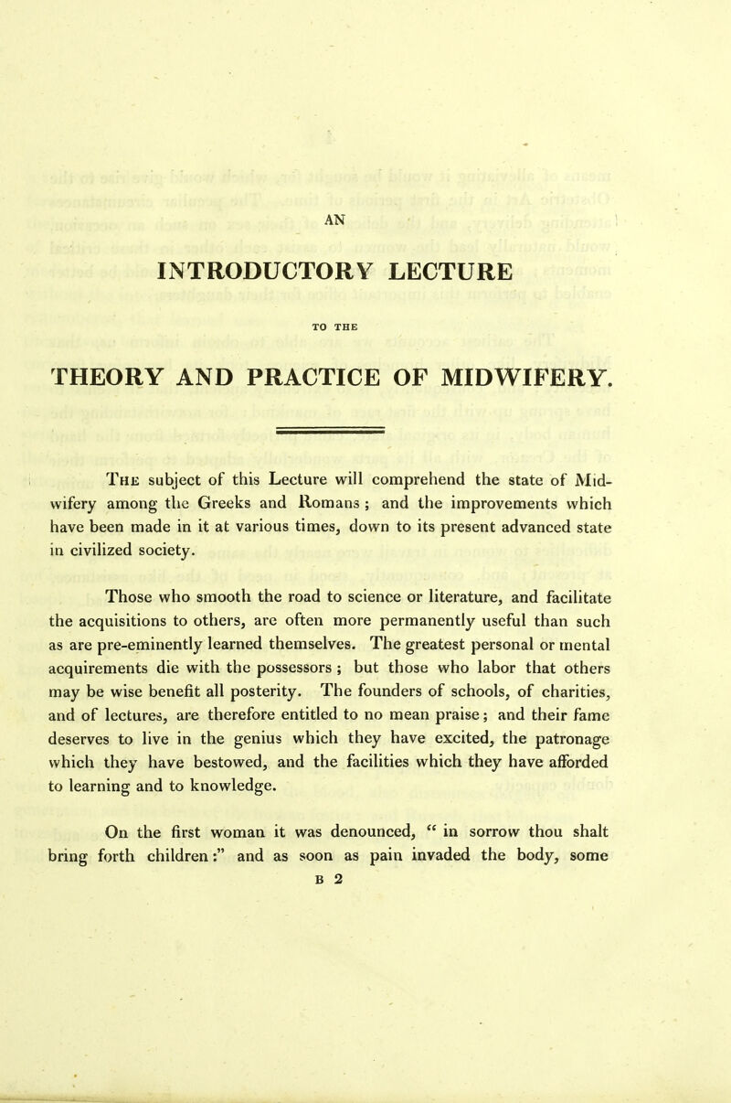 I AN INTRODUCTORY LECTURE TO THE THEORY AND PRACTICE OF MIDWIFERY. The subject of this Lecture will comprehend the state of Mid- wifery among the Greeks and Romans ; and the improvements which have been made in it at various times, down to its present advanced state in civilized society. Those who smooth the road to science or literature, and facilitate the acquisitions to others, are often more permanently useful than such as are pre-eminently learned themselves. The greatest personal or mental acquirements die with the possessors ; but those who labor that others may be wise benefit all posterity. The founders of schools, of charities, and of lectures, are therefore entitled to no mean praise; and their fame deserves to live in the genius which they have excited, the patronage which they have bestowed, and the facilities which they have afforded to learning and to knowledge. On the first woman it was denounced,  in sorrow thou shalt bring forth children: and as soon as pain invaded the body, some B 2 i