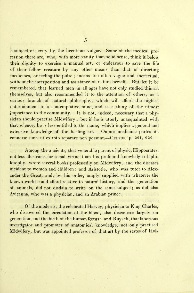 a subject of levity by the licentious vulgar. Some of the medical pro- fession there are, who, with more vanity than solid sense, think it below their dignity to exercise a manual art, or endeavour to save the life of their fellow creature by any other means than that of directing medicines, or feeling the pulse ; means too often vague and ineffectual, without the interposition and assistance of nature herself. But let it be remembered, that learned men in all ages have not only studied this art themselves, but also recommended it to the attention of others, as a curious branch of natural philosophy, which will afford the highest entertainment to a contemplative mind, and as a thing of the utmost importance to the community. It is not, indeed, necessary that a phy- sician should practise Midwifery ; but if he is utterly unacquainted with that science, he is less entitled to the name, which implies a general and extensive knowledge of the healing art. Omnes medicine partes ita connexae sunt, ut ex toto separare non possunt.—Celsus, p. 221, 222. Among the ancients, that venerable parent of physic, Hippocrates, not less illustrious for social virtue than his profound knowledge of phi- losophy, wrote several books professedly on Midwifery, and the diseases incident to women and children : and Aristotle, who was tutor to Alex- ander the Great, and, by his order, amply supplied with whatever the known world could afford relative to natural history, and the generation of animals, did not disdain to write on the same subject; as did also Avicenna, who was a physician, and an Arabian prince. Of the moderns, the celebrated Harvey, physician to King Charles, who discovered the circulation of the blood, also discourses largely on generation, and the birth of the human foetus : and Ruysch, that laborious investigator and promoter of anatomical knowledge, not only practised Midwifery, but was appointed professor of that art by the states of Hoi-