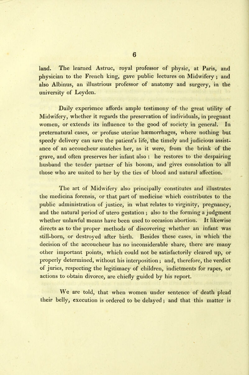 land. The learned Astruc, royal professor of physic, at Paris, and physician to the French king, gave public lectures on Midwifery; and also Albinus, an illustrious professor of anatomy and surgery, in the university of Leyden. Daily experience aifords ample testimony of the great utility of Midwifery, whether it regards the preservation of individuals, in pregnant women, or extends its influence to the good of society in general. In preternatural cases, or profuse uterine haemorrhages, where nothing but speedy delivery can save the patient's life, the timely and judicious assist- ance of an accoucheur snatches her, as it were, from the brink of the grave, and often preserves her infant also : he restores to the despairing husband the tender partner of his bosom, and gives consolation to all those who are united to her by the ties of blood and natural affection. The art of Midwifery also principally constitutes and illustrates the medicina forensis, or that part of medicine which contributes to the public administration of justice, in what relates to virginity, pregnancy, and the natural period of utero gestation ; also to the forming a judgment w^hether unlawful means have been used to occasion abortion. It likewise directs as to the proper methods of discovering whether an infant was still-born, or destroyed after birth. Besides these cases, in which the decision of the accoucheur has no inconsiderable share, there are many other important points, which could not be satisfactorily cleared up, or properly determined, without his interposition; and, therefore, the verdict of juries, respecting the legitimacy of children, indictments for rapes, or actions to obtain divorce, are chiefly guided by his report. We are told, that when women under sentence of death plead their belly, execution is ordered to be delayed; and that this matter is