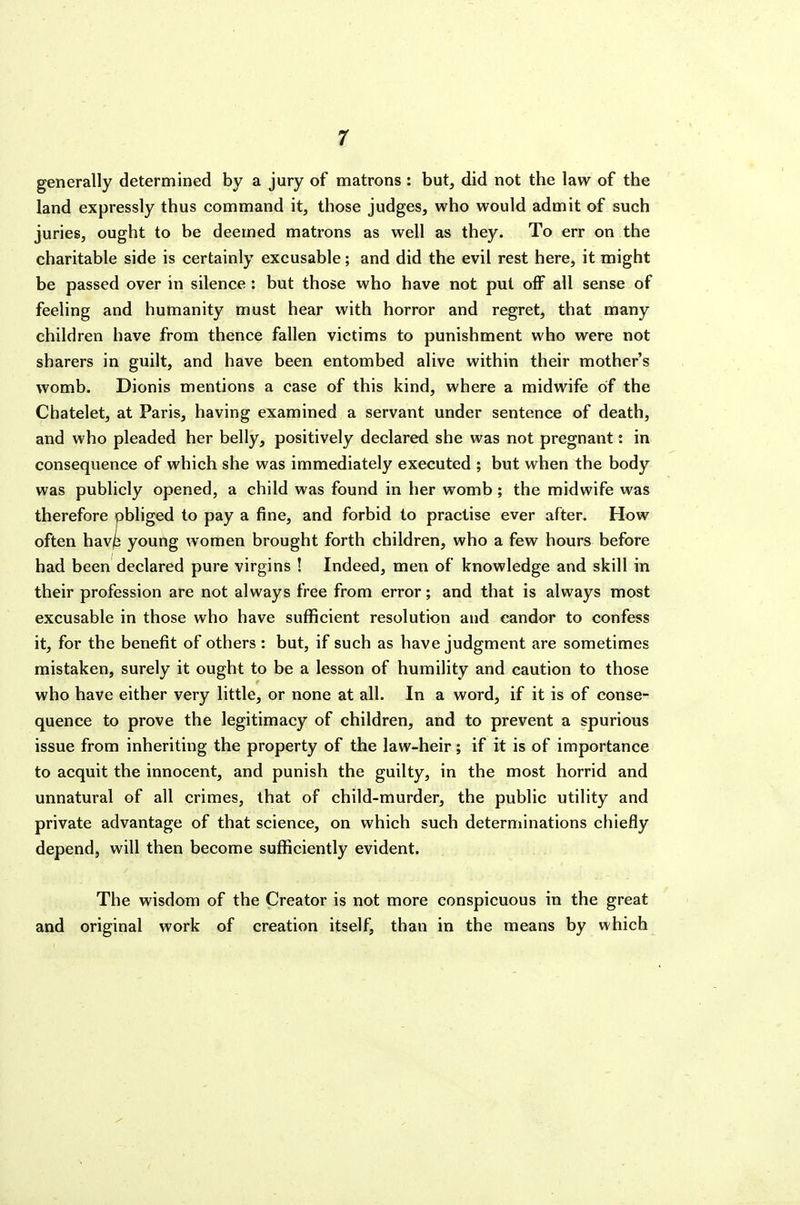 r generally determined by a jury of matrons : but, did not the law of the land expressly thus command it, those judges, who would admit of such juries, ought to be deemed matrons as well as they. To err on the charitable side is certainly excusable; and did the evil rest here, it might be passed over in silence : but those who have not put off all sense of feeling and humanity must hear with horror and regret, that many children have from thence fallen victims to punishment who were not sharers in guilt, and have been entombed alive within their mother's womb. Dionis mentions a case of this kind, where a midwife of the Chatelet, at Paris, having examined a servant under sentence of death, and who pleaded her belly, positively declared she was not pregnant: in consequence of which she was immediately executed ; but when the body was publicly opened, a child was found in her womb; the midwife was therefore obliged to pay a fine, and forbid to practise ever after. How often have young women brought forth children, who a few hours before had been declared pure virgins ! Indeed, men of knowledge and skill in their profession are not always free from error; and that is always most excusable in those who have sufficient resolution and candor to confess it, for the benefit of others : but, if such as have judgment are sometimes mistaken, surely it ought to be a lesson of humility and caution to those who have either very little, or none at all. In a word, if it is of conse- quence to prove the legitimacy of children, and to prevent a spurious issue from inheriting the property of the law-heir; if it is of importance to acquit the innocent, and punish the guilty, in the most horrid and unnatural of all crimes, that of child-murder, the public utility and private advantage of that science, on which such determinations chiefly depend, will then become sufficiently evident. The wisdom of the Creator is not more conspicuous in the great and original work of creation itself, than in the means by which