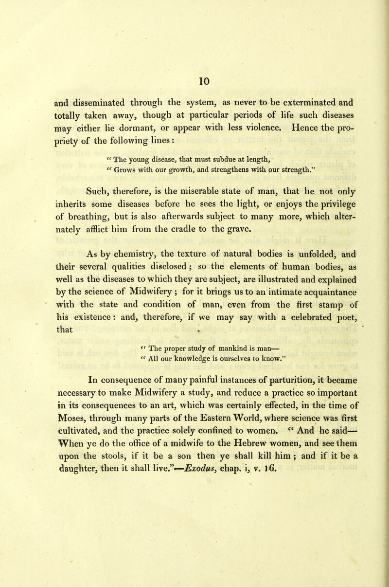 and disseminated through the system, as never to be exterminated and totally taken away, though at particular periods of life such diseases may either lie dormant, or appear with less violence. Hence the pro- priety of the following lines : The young disease, that must subdue at length,  Grows with our growth, and strengthens with our strength, Such, therefore, is the miserable state of man, that he not only inherits some diseases before he sees the light, or enjoys the privilege of breathing, but is also afterwards subject to many more, which alter- nately aflBict him from the cradle to the grave. As by chemistry, the texture of natural bodies is unfolded, and their several qualities disclosed; so the elements of human bodies, as well as the diseases to which they are subject, are illustrated and explained by the science of Midwifery ; for it brings us to an intimate acquaintance with the state and condition of man, even from the first stamp of his existence: and, therefore, if we may say with a celebrated poet, that  The proper study of mankind is man—  All our knowledge is ourselves to know. In consequence of many painful instances of parturition, it became necessary to make Midwifery a study, and reduce a practice so important in its consequences to an art, which was certainly effected, in the time of Moses, through many parts of the Eastern World, where science was first cultivated, and the practice solely confined to women.  And he said— When ye do the office of a midwife to the Hebrew women, and see them upon the stools, if it be a son then ye shall kill him ; and if it be a daughter, then it shall live.—Exodus, chap, i, v. 16.