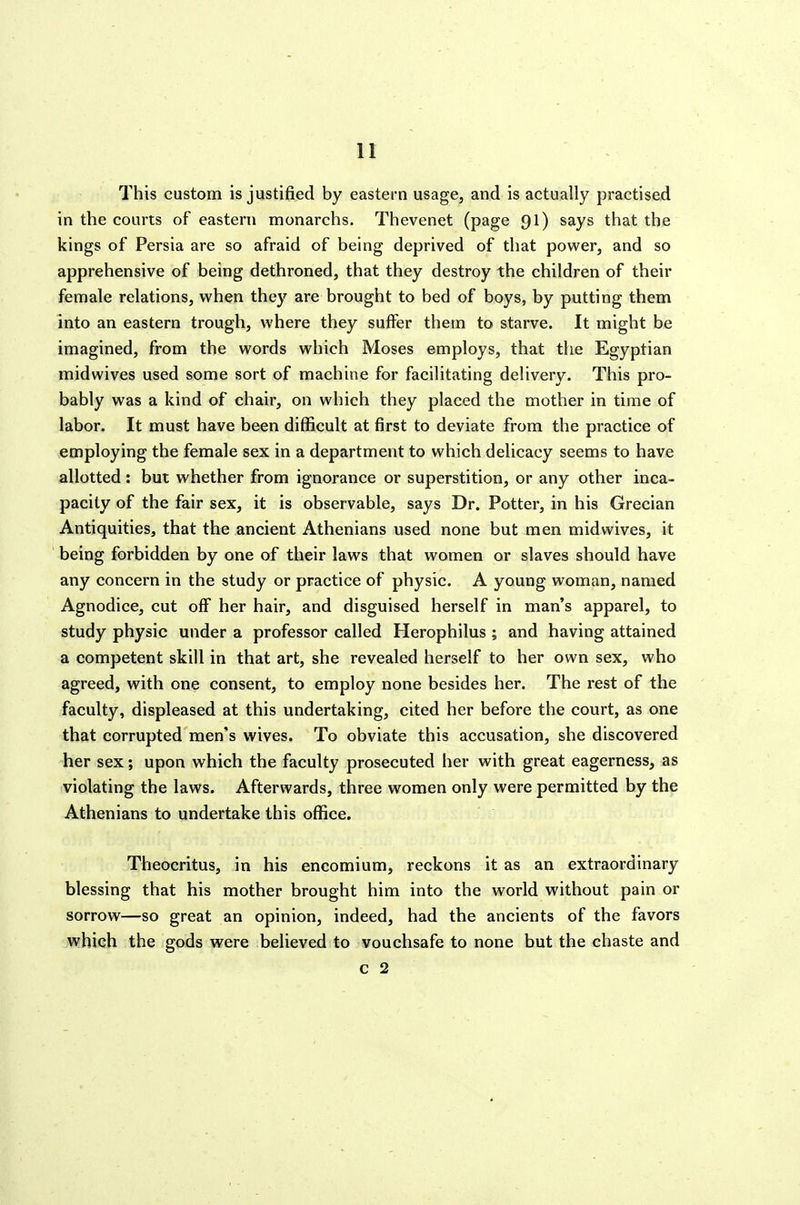 This custom is justified by eastern usage, and is actually practised in the courts of eastern monarchs. Thevenet (page 91) says that the kings of Persia are so afraid of being deprived of that power, and so apprehensive of being dethroned, that they destroy the children of their female relations, when they are brought to bed of boys, by putting them into an eastern trough, where they suifer them to starve. It might be imagined, from the words which Moses employs, that the Egyptian mid wives used some sort of machine for facilitating delivery. This pro- bably was a kind of chair, on which they placed the mother in time of labor. It must have been difficult at first to deviate from the practice of employing the female sex in a department to which delicacy seems to have allotted: but whether from ignorance or superstition, or any other inca- pacity of the fair sex, it is observable, says Dr. Potter, in his Grecian Antiquities, that the ancient Athenians used none but men midwives, it being forbidden by one of their laws that women or slaves should have any concern in the study or practice of physic. A young woman, named Agnodice, cut off her hair, and disguised herself in man's apparel, to study physic under a professor called Herophilus ; and having attained a competent skill in that art, she revealed herself to her own sex, who agreed, with one consent, to employ none besides her. The rest of the faculty, displeased at this undertaking, cited her before the court, as one that corrupted men's wives. To obviate this accusation, she discovered her sex; upon which the faculty prosecuted her with great eagerness, as violating the laws. Afterwards, three women only were permitted by the Athenians to undertake this office. Theocritus, in his encomium, reckons it as an extraordinary blessing that his mother brought him into the world without pain or sorrow—so great an opinion, indeed, had the ancients of the favors which the gods were believed to vouchsafe to none but the chaste and c 2