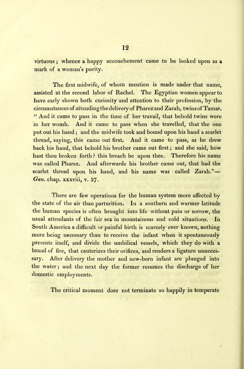 virtuous; whence a happy accouchement came to be looked upon as a mark of a woman's purity. The first midwife, of whom mention is made under that name, assisted at the second labor of Rachel. The Egyptian women appear to have early shown both curiosity and attention to their profession, by the circumstances of attending the delivery of Pharezand Zarah, twins of Tamar.  And it came to pass in the time of her travail, that behold twins were in her womb. And it came to pass when she travelled, that the one put out his hand ; and the midwife took and bound upon his hand a scarlet thread, saying, this came out first. And it came to pass, as he drew back his hand, that behold his brother came out first; and she said, how hast thou broken forth ? this breach be upon thee. Therefore his name was called Pharez. And afterwards his brother came out, that had the scarlet thread upon his hand, and his name was called Zarah.— Gen. chap, xxxviii, v. 27. There are few operations for the human system more affected by the state of the air than parturition. In a southern and warmer latitude the human species is often brought into life without pain or sorrow, the usual attendants of the fair sex in mountainous and cold situations. In South America a difficult or painful birth is scarcely ever known, nothing more being necessary than to receive the infant when it spontaneously presents itself, and divide the umbilical vessels, which they do with a brand of fire, that cauterizes their orifices, and renders a ligature unneces- sary. After delivery the mother and new-born infant are plunged into the water; and the next day the former resumes the discharge of her domestic employments. The critical moment does not terminate so happily in temperate