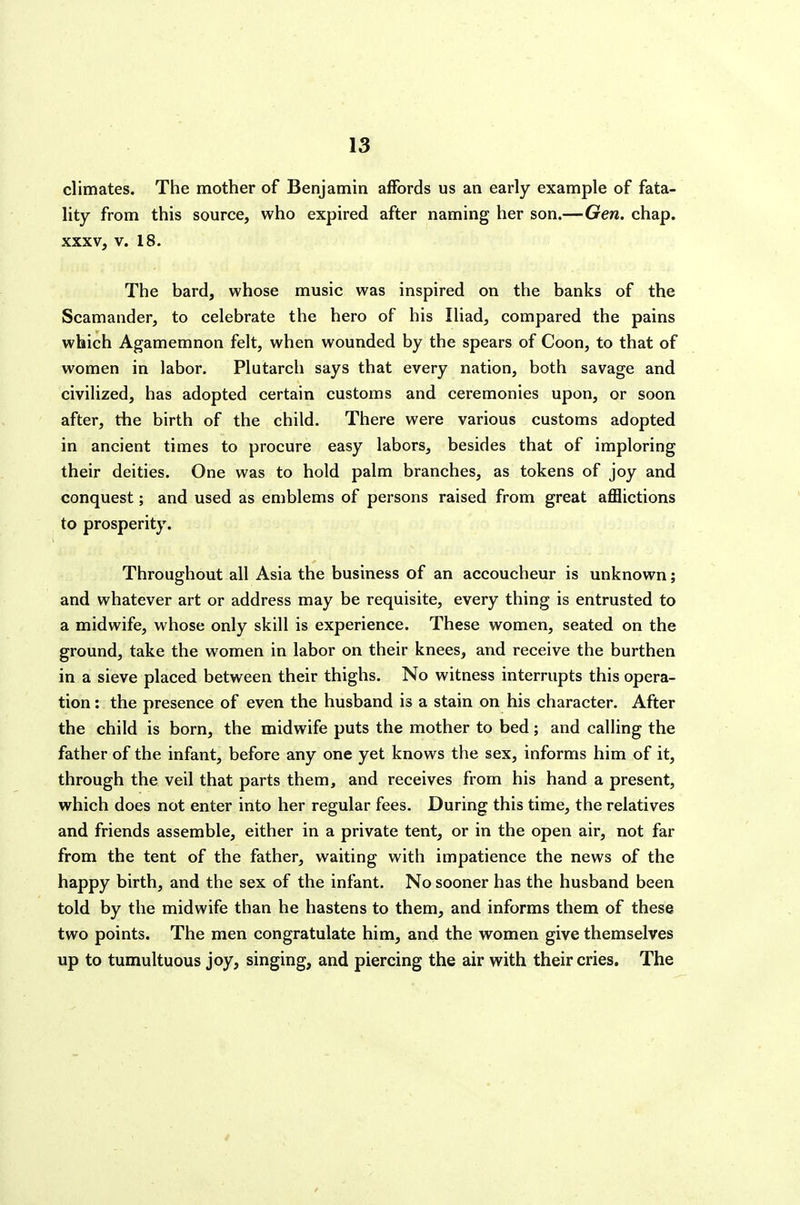 climates. The mother of Benjamin affords us an early example of fata- lity from this source, who expired after naming her son.—Gen. chap. XXXV, V. 18. The bard, whose music was inspired on the banks of the Scamander, to celebrate the hero of his Iliad, compared the pains which Agamemnon felt, when wounded by the spears of Coon, to that of women in labor. Plutarch says that every nation, both savage and civilized, has adopted certain customs and ceremonies upon, or soon after, the birth of the child. There were various customs adopted in ancient times to procure easy labors, besides that of imploring their deities. One was to hold palm branches, as tokens of joy and conquest; and used as emblems of persons raised from great afflictions to prosperity. Throughout all Asia the business of an accoucheur is unknown; and whatever art or address may be requisite, every thing is entrusted to a midwife, whose only skill is experience. These women, seated on the ground, take the women in labor on their knees, and receive the burthen in a sieve placed between their thighs. No witness interrupts this opera- tion : the presence of even the husband is a stain on his character. After the child is born, the midwife puts the mother to bed; and calling the father of the infant, before any one yet knows the sex, informs him of it, through the veil that parts them, and receives from his hand a present, which does not enter into her regular fees. During this time, the relatives and friends assemble, either in a private tent, or in the open air, not far from the tent of the father, waiting with impatience the news of the happy birth, and the sex of the infant. No sooner has the husband been told by the midwife than he hastens to them, and informs them of these two points. The men congratulate him, and the women give themselves up to tumultuous joy, singing, and piercing the air with their cries. The