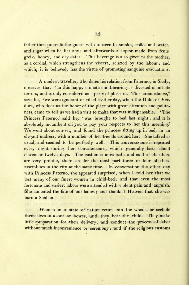 father then presents the guests with tobacco to smoke, coffee and water, and sugar when he has any; and afterwards a hquor made from fenu- greikj honey, and dry dates. This beverage is also given to the mother, as a cordial, which strengthens the viscera, relaxed by the labour; and which, it is believed, has the virtue of promoting sanguine evacuations. A modern traveller, who dates his relation from Palermo, in Sicily, observes that  in this happy climate child-bearing is divested of all its terrors, and is only considered as a party of pleasure. This circumstance, says he, we were ignorant of till the other day, when the Duke of Ver- dura, who does us the honor of the place with great attention and polite- ness, came to tell us we had a visit to make that was indispensable. ' The Princess Paterno,' said he, ' was brought to bed last night; and it is absolutely incumbent on you to pay your respects to her this morning.' We went about sun-set, and found the princess sitting up in bed, in an elegant undress, with a number of her friends around her. She talked as usual, and seemed to be perfectly well. This conversazione is repeated every nigVit during her convalescence, which generally lasts about eleven or twelve days. The custom is universal; and as the ladies here are very prolific, there are for the most part three or four of these assemblies in the city at the same time. In conversation the other day with Princess Paterno, she appeared surprised, when I told her that we lost many of our finest women in child-bed; and that even the most fortunate and easiest labors were attended with violent pain and anguish. She lamented the fate of our ladies ; and thanked Heaven that she was born a Sicilian. Women in a state of nature retire into the woods, or seclude themselves in a hut or bower, until they bear the child. They make little preparation for their delivery, and conduct the process of labor without much inconvenience or ceremony; and if the religious customs