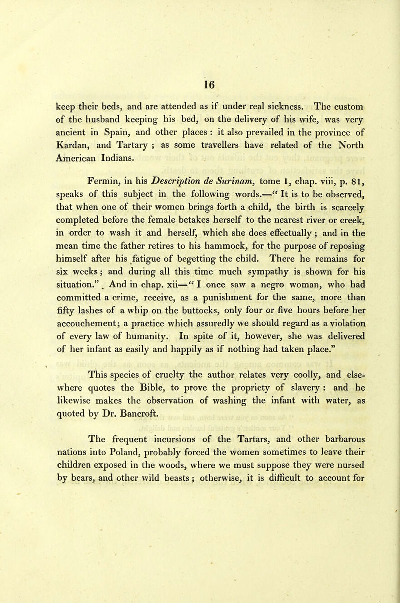 keep their beds, and are attended as if under real sickness. The custom of the husband keeping his bed, on the dehvery of his wife, was very ancient in Spain, and other places : it also prevailed in the province of Kardan, and Tartary ; as some travellers have related of the North American Indians. Fermin, in his Description de Surinam, tome 1, chap, viii, p. 81, speaks of this subject in the following words.— It is to be observed, that when one of their women brings forth a child, the birth is scarcely completed before the female betakes herself to the nearest river or creek, in order to wash it and herself, which she does effectually; and in the mean time the father retires to his hammock, for the purpose of reposing himself after his fatigue of begetting the child. There he remains for six weeks; and during all this time much sympathy is shown for his situation. , And in chap, xii— I once saw a negro woman, who had committed a crime, receive, as a punishment for the same, more than fifty lashes of a whip on the buttocks, only four or five hours before her accouchement; a practice which assuredly we should regard as a violation of every law of humanity. In spite of it, however, she was delivered of her infant as easily and happily as if nothing had taken place. This species of cruelty the author relates very coolly, and else- where quotes the Bible, to prove the propriety of slavery : and he likewise makes the observation of washing the infant with water, as quoted by Dr. Bancroft. The frequent incursions of the Tartars, and other barbarous nations into Poland, probably forced the women sometimes to leave their children exposed in the woods, where we must suppose they were nursed by bears, and other wild beasts; otherwise, it is difficult to account for