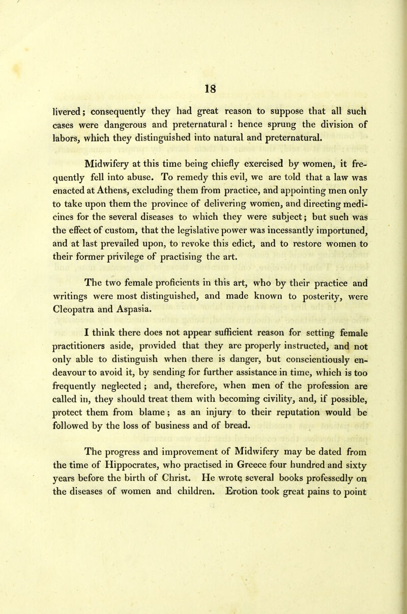 1^ livered; consequently they had great reason to suppose that all such cases were dangerous and preternatural : hence sprung the division of labors, which they distinguished into natural and preternatural. Midwifery at this time being chiefly exercised by women, it fre- quently fell into abuse. To remedy this evil, we are told that a law was enacted at Athens, excluding them from practice, and appointing men only to take upon them the province of delivering women, and directing medi- cines for the several diseases to which they were subject; but such was the effect of custom, that the legislative power was incessantly importuned, and at last prevailed upon, to revoke this edict, and to restore women to their former privilege of practising the art. The two female proficients in this art, who by their practice and writings were most distinguished, and made known to posterity, were Cleopatra and Aspasia. I think there does not appear sufl5cient reason for setting female practitioners aside, provided that they are properly instructed, and not only able to distinguish when there is danger, but conscientiously en- deavour to avoid it, by sending for further assistance in time, which is too frequently neglected ; and, therefore, when men of the profession are called in, they should treat them with becoming civility, and, if possible, protect them from blame; as an injury to their reputation would be followed by the loss of business and of bread. The progress and improvement of Midwifery may be dated from the time of Hippocrates, who practised in Greece four hundred and sixty years before the birth of Christ. He wrote several books professedly on the diseases of women and children. Erotion took great pains to point
