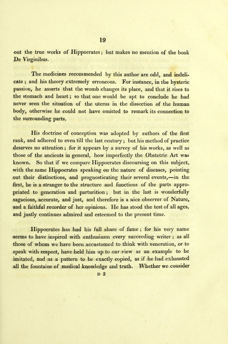 out the true works of Hippocrates; but makes no mention of the book De Virginibus. The medicines recommended by this author are odd, and indeli- cate ; and his theory extremely erroneous. For instance, in the hysteric passion, he asserts that the womb changes its place, and that it rises to the stomach and heart; so that one would be apt to conclude he had never seen the situation of the uterus in the dissection of the human body, otherwise he could not have omitted to remark its connection to the surrounding parts. His doctrine of conception was adopted by authors of the first rank, and adhered to even till the last century; but his method of practice deserves no attention ; for it appears by a survey of his works, as well as those of the ancients in general, how imperfectly the Obstetric Art was known. So that if we compare Hippocrates discoursing on this subject, with the same Hippocrates speaking on the nature of diseases, pointing out their distinctions, and prognosticating their several events,—in the first, he is a stranger to the structure and functions of the parts appro- priated to generation and parturition ; but in the last is wonderfully sagacious, accurate, and just, and therefore is a nice observer of Nature, and a faithful recorder of her opinions. He has stood the test of all ages, and justly continues admired and esteemed to the present time. Hippocrates has had his full share of fame ; for his very name seems to have inspired with enthusiasm every succeeding writer ; as all those of whom we have been accustomed to think with veneration, or to speak with respect, have held him up to our view as an example to be imitated, and as a pattern to be exactly copied, as if he had exhausted all the fountains of medical knowledge and truth. Whether we consider D 2