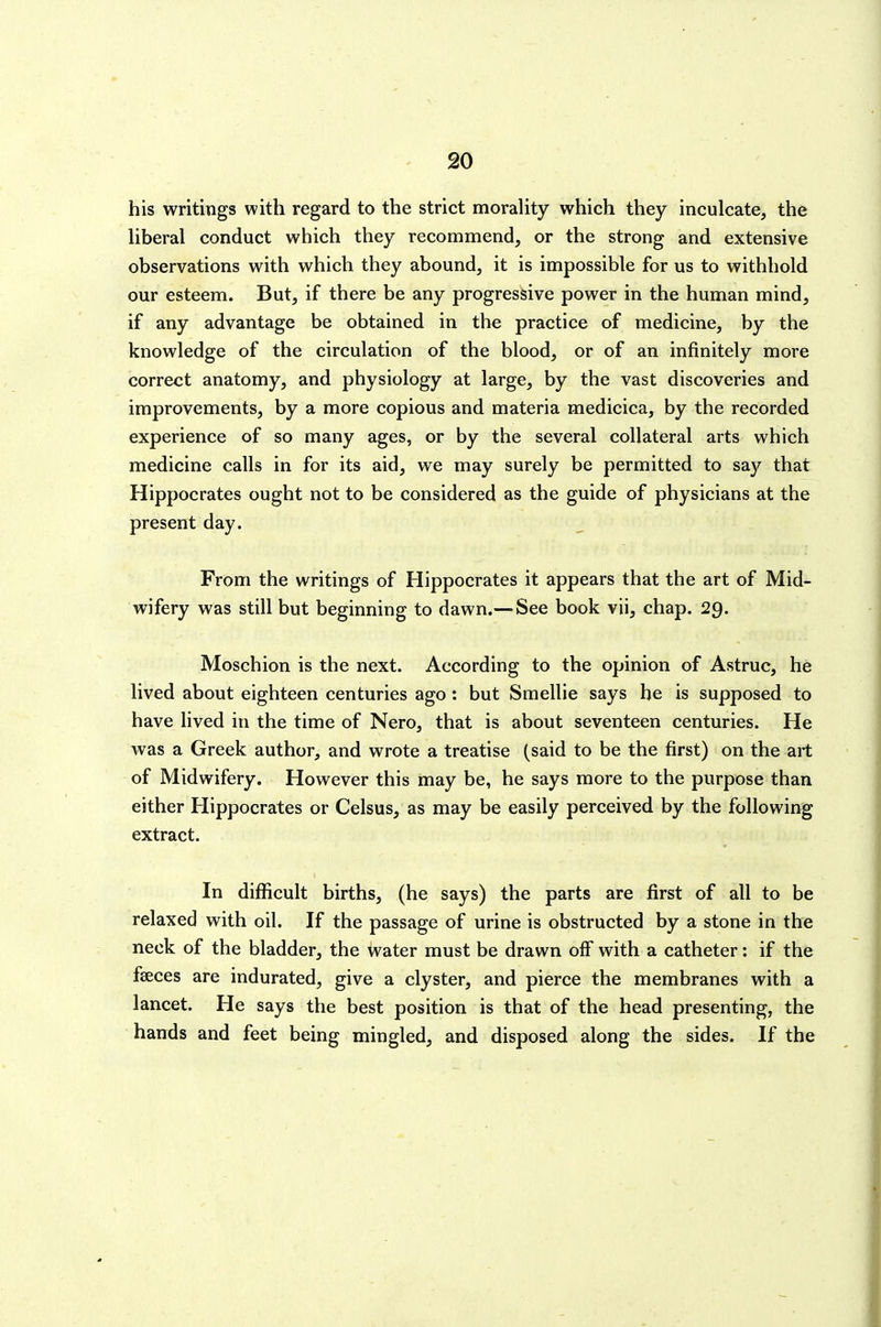 his writings with regard to the strict moraUty which they inculcate, the Uberal conduct which they recommend, or the strong and extensive observations with which they abound, it is impossible for us to withhold our esteem. But, if there be any progressive power in the human mind, if any advantage be obtained in the practice of medicine, by the knowledge of the circulation of the blood, or of an infinitely more correct anatomy, and physiology at large, by the vast discoveries and improvements, by a more copious and materia medicica, by the recorded experience of so many ages, or by the several collateral arts which medicine calls in for its aid, we may surely be permitted to say that Hippocrates ought not to be considered as the guide of physicians at the present day. From the writings of Hippocrates it appears that the art of Mid- wifery was still but beginning to dawn.— See book vii, chap. 29. Moschion is the next. According to the opinion of Astruc, he lived about eighteen centuries ago: but Smellie says be is supposed to have lived in the time of Nero, that is about seventeen centuries. He was a Greek author, and wrote a treatise (said to be the first) on the art of Midwifery. However this may be, he says more to the purpose than either Hippocrates or Celsus, as may be easily perceived by the following extract. In diflficult births, (he says) the parts are first of all to be relaxed with oil. If the passage of urine is obstructed by a stone in the neck of the bladder, the water must be drawn off with a catheter: if the fseces are indurated, give a clyster, and pierce the membranes with a lancet. He says the best position is that of the head presenting, the hands and feet being mingled, and disposed along the sides. If the
