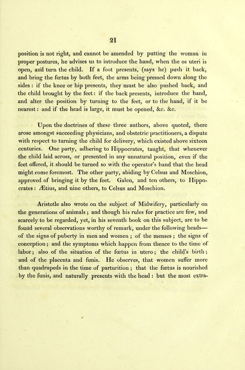 9A position is not right, and cannot be amended by putting the woman in proper postures, he advises us to introduce the hand, when the os uteri is open, and turn the child. If a foot presents, (says he) push it back, and bring the foetus by both feet, the arras being pressed down along the sides : if the knee or hip presents, they must be also pushed back, and the child brought by the feet: if the back presents, introduce the hand, and alter the position by turning to the feet, or to the hand, if it be nearest: and if the head is large, it must be opened, &c. &c. Upon the doctrines of these three authors, above quoted, there arose amongst succeeding physicians, and obstetric practitioners, a dispute with respect to turning the child for delivery, which existed above sixteen centuries. One party, adhering to Hippocrates, taught, that whenever the child laid across, or presented in any unnatural position, even if the feet offered, it should be turned so with the operator's hand that the head might come foremost. The other party, abiding by Celsus and Moschion, approved of bringing it by the feet. Galen, and ten others, to Hippo- crates : iEtius, and nine others, to Celsus and Moschion. Aristotle also wrote on the subject of Midwifery, particularly on the generations of animals ; and though his rules for practice are few, and scarcely to be regarded, yet, in his seventh book on this subject, are to be fouiid several observations worthy of remark, under the following heads— of the signs of puberty in men and women ; of the menses ; the signs of conception; and the symptoms which happen from thence to the time of labor; also of the situation of the foetus in utero; the child's birth ; and of the placenta and funis. He observes, that women suffer more than quadrupeds in the time of parturition ; that the foetus is nourished . by the funis, and naturally presents with the head : but the most extra-