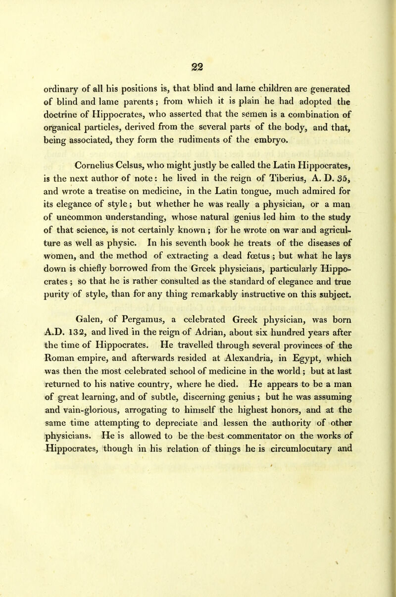 ordinary of all his positions is, that blind and lame children are generated of blind and lame parents; from which it is plain he had adopted the doctrine of Hippocrates, who asserted that the semen is a combination of organical particles, derived from the several parts of the body, and that, being associated, they form the rudiments of the embryo. Cornelius Celsus, who might justly be called the Latin Hippocrates, is the next author of note: he lived in the reign of Tiberius, A. D. 35, and wrote a treatise on medicine, in the Latin tongue, much admired for its elegance of style; but whether he was really a physician, or a man of uncommon understanding, whose natural genius led him to the study of that science, is not certainly known; for he wrote on war and agricul- ture as well as physic. In his seventh book he treats of the diseases of women, and the method of extracting a dead foetus; but what he lays down is chiefly borrowed from the Greek physicians, particularly Hippo- crates ; so that he is rather consulted as the standard of elegance and true purity of style, than for any thing remarkably instructive on this subject. Galen, of Pergamus, a celebrated Greek physician, was born A.D. 132, and lived in the reign of Adrian, about six hundred years after the time of Hippocrates. He travelled through several provinces of the Roman empire, and afterwards resided at Alexandria, in Egypt, which was then the most celebrated school of medicine in the world ; but at last returned to his native country, where he died. He appears to be a man of great learning, and of subtle, discerning genius ; but he was assuming and vain-glorious, arrogating to himself the highest honors, and at the same time attempting to depreciate and lessen the authority of other physicians. He is allowed to be the best commentator on the works of Hippocrates, though in his relation of things he is circumlocutary and