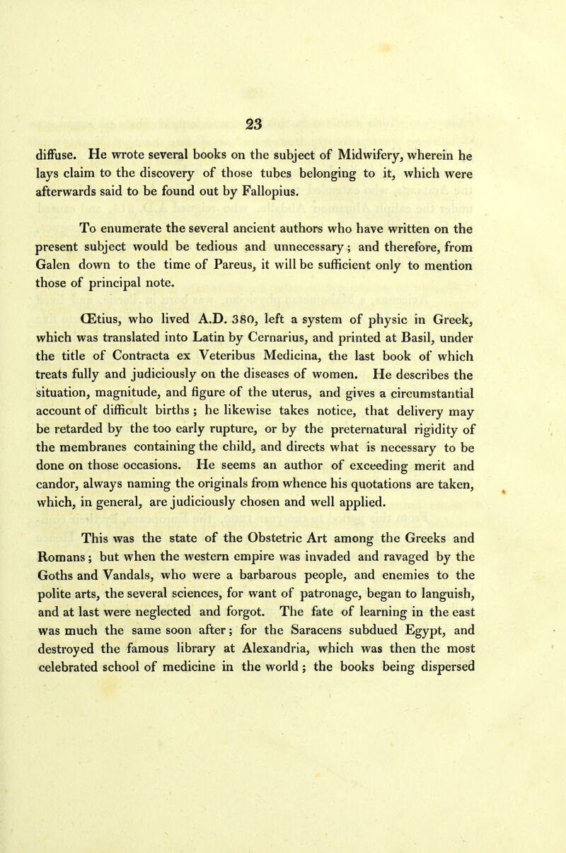 diffuse. He wrote several books on the subject of Midwifery, wherein he lays claim to the discovery of those tubes belonging to it, which were afterwards said to be found out by Fallopius. To enumerate the several ancient authors who have written on the present subject would be tedious and unnecessary; and therefore, from Galen down to the time of Pareus, it will be sufficient only to mention those of principal note. CEtius, who lived A.D. 380, left a system of physic in Greek, which was translated into Latin by Cernarius, and printed at Basil, under the title of Contracta ex Veteribus Medicina, the last book of which treats fully and judiciously on the diseases of women. He describes the situation, magnitude, and figure of the uterus, and gives a circumstantial account of difficult births ; he likewise takes notice, that delivery may be retarded by the too early rupture, or by the preternatural rigidity of the membranes containing the child, and directs what is necessary to be done on those occasions. He seems an author of exceeding merit and candor, always naming the originals from whence his quotations are taken, which, in general, are judiciously chosen and well applied. This was the state of the Obstetric Art among the Greeks and Romans; but when the western empire was invaded and ravaged by the Goths and Vandals, who were a barbarous people, and enemies to the polite arts, the several sciences, for want of patronage, began to languish, and at last were neglected and forgot. The fate of learning in the east was much the same soon after; for the Saracens subdued Egypt, and destroyed the famous library at Alexandria, which was then the most celebrated school of medicine in the world; the books being dispersed