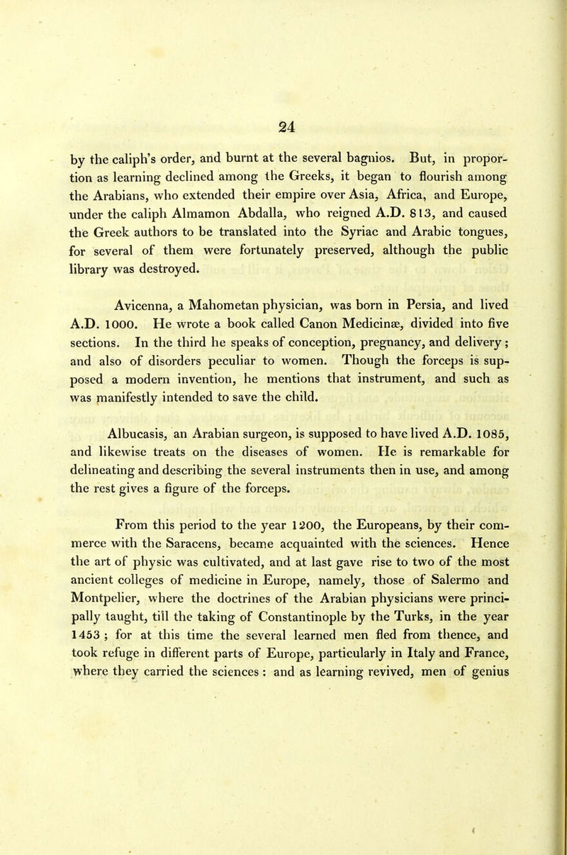 by the caliph's order, and burnt at the several bagnios. But, in propor- tion as learning declined among the Greeks, it began to flourish among the Arabians, who extended their empire over Asia, Africa, and Europe, under the caliph Almamon Abdalla, who reigned A.D. 813, and caused the Greek authors to be translated into the Syriac and Arabic tongues, for several of them were fortunately preserved, although the public library was destroyed. Avicenna, a Mahometan physician, was born in Persia, and lived A.D. 1000. He wrote a book called Canon Medicinse, divided into five sections. In the third he speaks of conception, pregnancy, and delivery; and also of disorders peculiar to women. Though the forceps is sup- posed a modern invention, he mentions that instrument, and such as was pianifestly intended to save the child. Albucasis, an Arabian surgeon, is supposed to have lived A.D. 1085, and likewise treats on the diseases of women. He is remarkable for delineating and describing the several instruments then in use, and among the rest gives a figure of the forceps. From this period to the year 1200, the Europeans, by their com- merce with the Saracens, became acquainted with the sciences. Hence the art of physic was cultivated, and at last gave rise to two of the most ancient colleges of medicine in Europe, namely, those of Salermo and Montpelier, where the doctrines of the Arabian physicians were princi- pally taught, till the taking of Constantinople by the Turks, in the year 1453 ; for at this time the several learned men fled from thence, and took refuge in different parts of Europe, particularly in Italy and France, where they carried the sciences : and as learning revived, men of genius