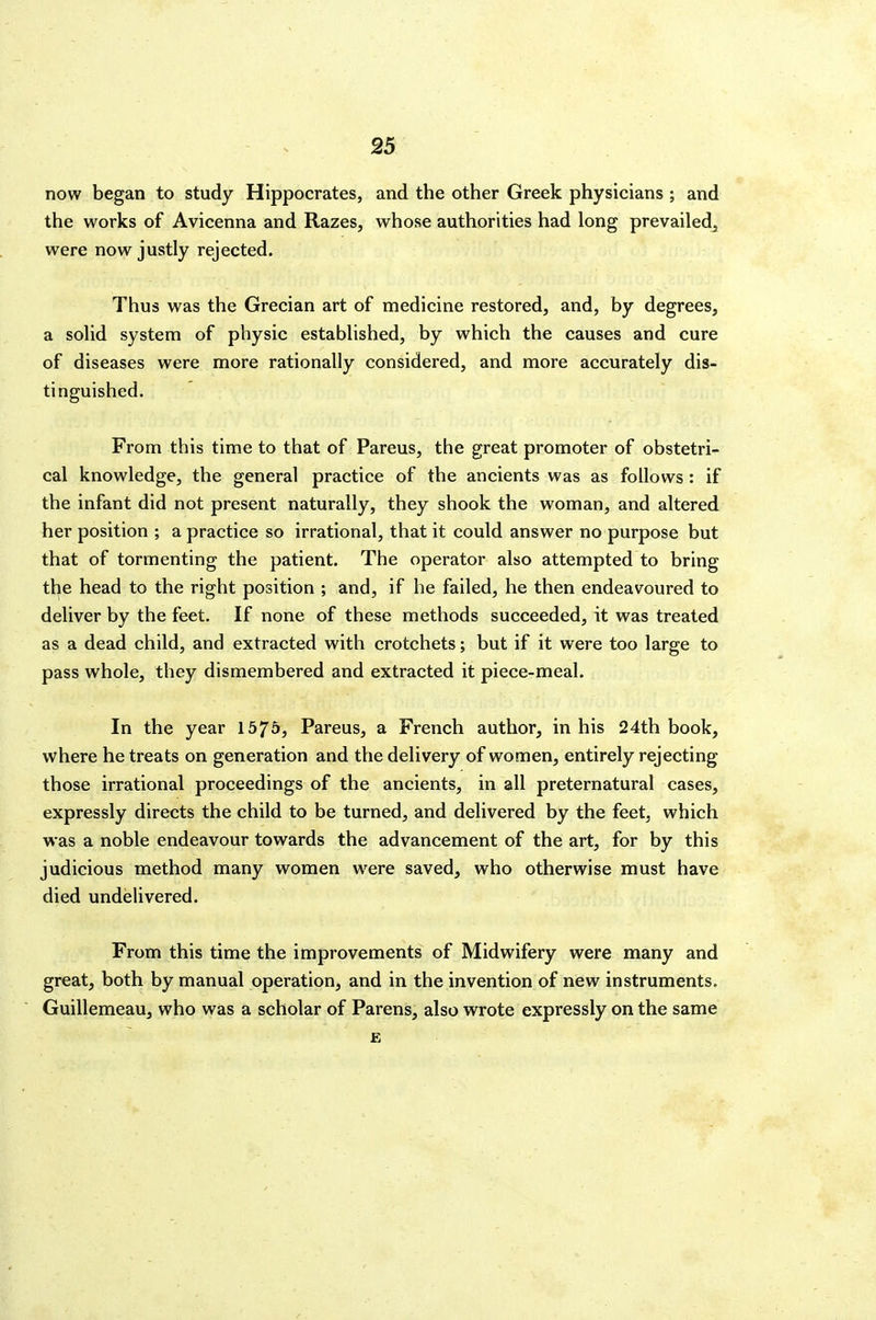 now began to study Hippocrates, and the other Greek physicians ; and the works of Avicenna and Razes, whose authorities had long prevailed^ were now justly rejected. Thus was the Grecian art of medicine restored, and, by degrees, a solid system of physic established, by which the causes and cure of diseases were more rationally considered, and more accurately dis- tinguished. From this time to that of Parens, the great promoter of obstetri- cal knowledge, the general practice of the ancients was as follows : if the infant did not present naturally, they shook the woman, and altered her position ; a practice so irrational, that it could answer no purpose but that of tormenting the patient. The operator also attempted to bring the head to the right position ; and, if he failed, he then endeavoured to deliver by the feet. If none of these methods succeeded, it was treated as a dead child, and extracted with crotchets; but if it were too large to pass whole, they dismembered and extracted it piece-meal. In the year 1575, Pareus, a French author, in his 24th book, where he treats on generation and the delivery of women, entirely rejecting those irrational proceedings of the ancients, in all preternatural cases, expressly directs the child to be turned, and delivered by the feet, which was a noble endeavour towards the advancement of the art, for by this judicious method many women were saved, who otherwise must have died undelivered. From this time the improvements of Midwifery were many and great, both by manual operation, and in the invention of new instruments. Guillemeau, who was a scholar of Parens, also wrote expressly on the same