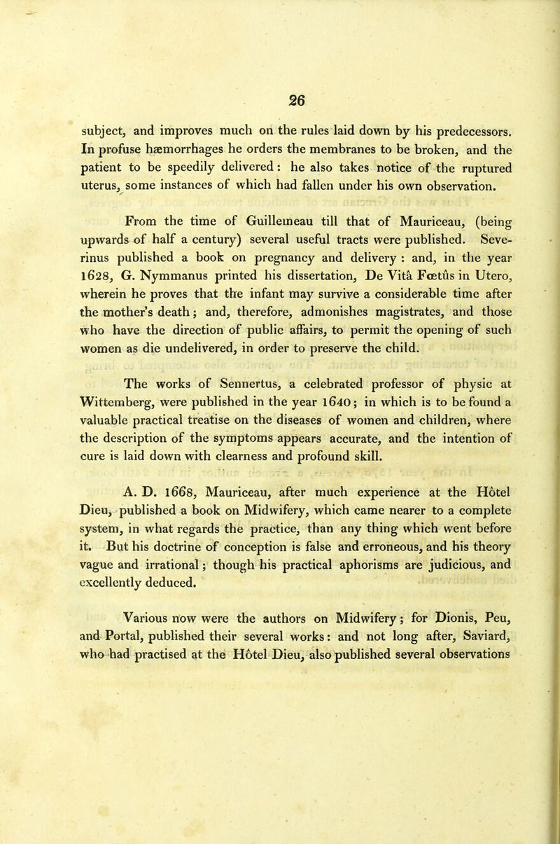 subject, and improves much on the rules laid down by his predecessors. In profuse haemorrhages he orders the membranes to be broken, and the patient to be speedily delivered: he also takes notice of the ruptured uterus, some instances of which had fallen under his own observation. From the time of Guillemeau till that of Mauriceau, (being upwards of half a century) several useful tracts were published. Seve- rinus published a book on pregnancy and delivery : and, in the year 1628, G. Nymmanus printed his dissertation, De Vita Foetus in Utero, wherein he proves that the infant may survive a considerable time after the mother's death; and, therefore, admonishes magistrates, and those who have the direction of public affairs, to permit the opening of such women as die undelivered, in order to preserve the child. The works of Sennertus, a celebrated professor of physic at Wittemberg, were published in the year l640; in which is to be found a valuable practical treatise on the diseases of women and children, where the description of the symptoms appears accurate, and the intention of cure is laid down with clearness and profound skill. A. D. 1668, Mauriceau, after much experience at the Hotel Dieu, published a book on Midwifery, which came nearer to a complete system, in what regards the practice, than any thing which went before it. But his doctrine of conception is false and erroneous, and his theory vague and irrational; though his practical aphorisms are judicious, and excellently deduced. Various now were the authors on Midwifery; for Dionis, Peu, and Portal, published their several works: and not long after, Saviard, who had practised at the Hotel Dieu, also published several observations