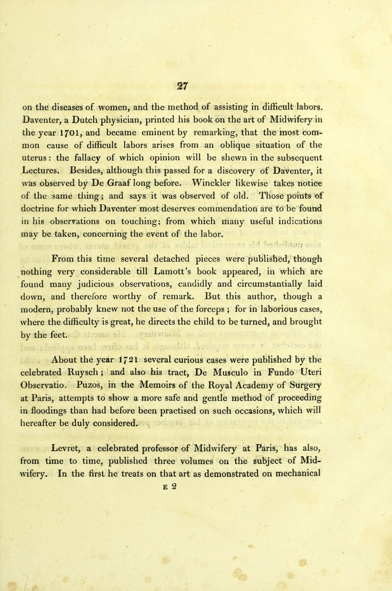 on the diseases of women, and the method of assisting in difficult labors. Daventer, a Dutch physician, printed his book on the art of Midwifery in the year 170I, and became eminent by remarking, that the most com- mon cause of difficult labors arises from an oblique situation of the uterus: the fallacy of which opinion will be shewn in the subsequent Lectures. Besides, although this passed for a discovery of Daventer, it was observed by De Graaf long before. Winckler likewise takes notice of the same thing; and says it was observed of old. Those points of doctrine for which Daventer most deserves commendation are to be found in his observations on touching; from which many useful indications may be taken, concerning the event of the labor. From this time several detached pieces were publistied, thbugh nothing very considerable till Lamott's book appeared, in which are found many judicious observations, candidly and circumstantially laid down, and therefore worthy of remark. But this author, though a modern, probably knew not the use of the forceps ; for in laborious cases, where the difficulty is great, he directs the child to be turned, and brought by the feet. About the year 1721 several curious cases were published by the celebrated Ruysch; and also his tract, De Musculo in Fundo Uteri Observatio. Puzos, in the Memoirs of the Royal Academy of Surgery at Paris, attempts to show a more safe and gentle method of proceeding in floodings than had before been practised on such occasions, which will hereafter be duly considered. Levret, a celebrated professor of Midwifery at Paris, has also, from time to time, published three volumes on the subject of Mid- wifery. In the first he treats on that art as demonstrated on mechanical E 2