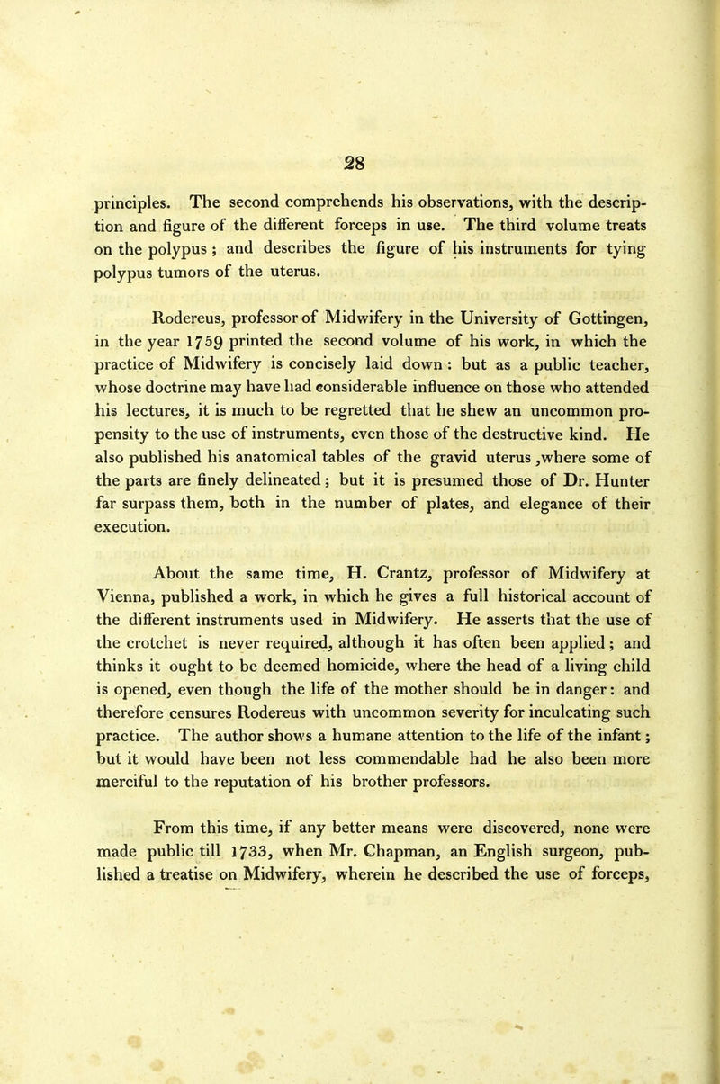 principles. The second comprehends his observations, with the descrip- tion and figure of the different forceps in use. The third volume treats on the polypus ; and describes the figure of his instruments for tying polypus tumors of the uterus. Rodereus, professor of Midwifery in the University of Gottingen, in the year 17^9 printed the second volume of his work, in which the practice of Midwifery is concisely laid down : but as a public teacher, whose doctrine may have had considerable influence on those who attended his lectures, it is much to be regretted that he shew an uncommon pro- pensity to the use of instruments, even those of the destructive kind. He also published his anatomical tables of the gravid uterus ,where some of the parts are finely delineated; but it is presumed those of Dr. Hunter far surpass them, both in the number of plates, and elegance of their execution. About the same time, H. Crantz, professor of Midwifery at Vienna, published a work, in which he gives a full historical account of the different instruments used in Midwifery. He asserts that the use of the crotchet is never required, although it has often been applied; and thinks it ought to be deemed homicide, where the head of a living child is opened, even though the life of the mother should be in danger; and therefore censures Rodereus with uncommon severity for inculcating such practice. The author shows a humane attention to the life of the infant; but it would have been not less commendable had he also been more merciful to the reputation of his brother professors. From this time, if any better means were discovered, none were made public till 1733, when Mr. Chapman, an English surgeon, pub- lished a treatise on Midwifery, wherein he described the use of forceps.