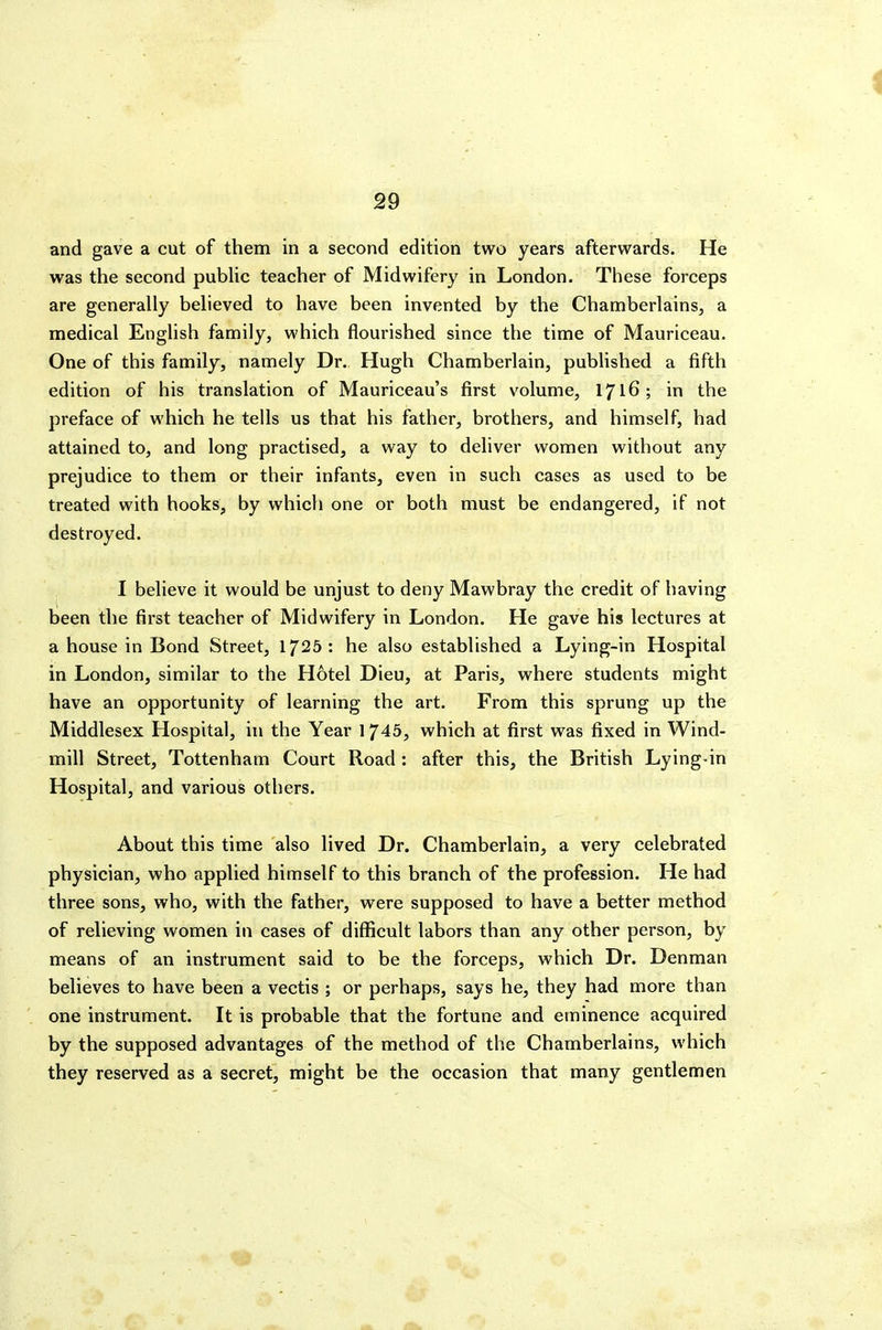 and gave a cut of them in a second edition two years afterwards. He was the second pubHc teacher of Midwifery in London. These forceps are generally believed to have been invented by the Chamberlains, a medical English family, which flourished since the time of Mauriceau. One of this family, namely Dr. Hugh Chamberlain, published a fifth edition of his translation of Mauriceau's first volume, 1716; in the preface of which he tells us that his father, brothers, and himself, had attained to, and long practised, a way to deliver women without any prejudice to them or their infants, even in such cases as used to be treated with hooks, by which one or both must be endangered, if not destroyed. I believe it would be unjust to deny Mawbray the credit of having been the first teacher of Midwifery in London. He gave his lectures at a house in Bond Street, 1725 : he also established a Lying-in Hospital in London, similar to the Hotel Dieu, at Paris, where students might have an opportunity of learning the art. From this sprung up the Middlesex Hospital, in the Year 1745, which at first was fixed in Wind- mill Street, Tottenham Court Road : after this, the British Lying-in Hospital, and various others. About this time also lived Dr. Chamberlain, a very celebrated physician, who applied himself to this branch of the profession. He had three sons, who, with the father, were supposed to have a better method of relieving women in cases of difficult labors than any other person, by means of an instrument said to be the forceps, which Dr. Denman believes to have been a vectis ; or perhaps, says he, they had more than one instrument. It is probable that the fortune and eminence acquired by the supposed advantages of the method of the Chamberlains, which they reserved as a secret, might be the occasion that many gentlemen