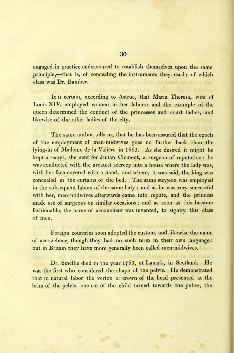 engaged in practice endeavoured to establish themselves upon the same principle,—that is, of concealing the instruments they used; of which class was Dr. Bamber. It is certain, according to Astruc, that Maria Theresa, wife of Louis XIV. employed women in her labors; and the example of the queen determined the conduct of the princesses and court ladies, and likewise of the other ladies of the city. The same author tells us, that he has been assured that the epoch of the employment of men-midwives goes no further back than the lying-in of Madame de la Valiere in l663. As she desired it might be kept a secret, she sent for Julian Clement, a surgeon of reputation: he was conducted with the greatest secrecy into a house where the lady was, with her face covered with a hood, and where, it was said, the king was concealed in the curtains of the bed. The same surgeon was employed in the subsequent labors of the same lady; and as he was very successful with her, men-midwives afterwards came into repute, and the princess made use of surgeons on similar occasions; and as soon as this became fashionable, the name of accoucheur was invented, to signify this class of men. Foreign countries soon adopted the custom, and likewise the name of accoucheur, though they had no such term in their own language: but in Britain they have more generally been called men-midwives. Dr. Smellie died in the year 1763, at Lanark, in Scotland. He was the first who considered the shape of the pelvis. He demonstrated that in natural labor the vertex or crown of the head presented at the brim of the pelvis, one ear of the child turned towards the pubes, the