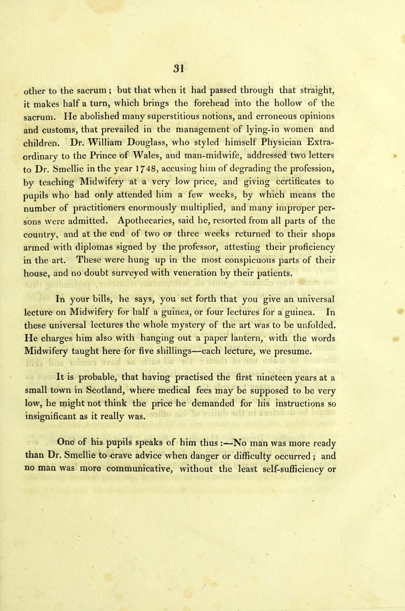 other to the sacrum ; but that when it had passed through that straight^, it makes half a turn, which brings the forehead into the hollow of the sacrum. He abolished many superstitious notions, and erroneous opinions and customs, that prevailed in the management of lying-in women and children. Dr. William Douglass, who styled himself Physician Extra- ordinary to the Prince of Wales, and man-midwife, addressed two letters to Dr. Smellie in the year 1748, accusing him of degrading the profession, by- teaching Midwifery at a very low price, and giving certificates to pupils who had only attended him a few weeks, by which means the number of practitioners enormously multiplied, and many improper per- sons were admitted. Apothecaries, said he, resorted from all parts of the country, and at the end of two or three weeks returned to their shops armed with diplomas signed by the professor, attesting their proficiency in the art. These were hung up in the most conspicuous parts of their house, and no doubt surveyed with veneration by their patients. In your bills, he says, you set forth that you give an universal lecture on Midwifery for half a guinea, or four lectures for a guinea. In these universal lectures the whole mystery of the art was to be unfolded. He charges him also with hanging out a paper lantern, with the words Midwifery taught here for five shillings—each lecture, we presume. It is probable, that having practised the first nineteen years at a small town in Scotland, where medical fees may be supposed to be very low, he might not think the price he demanded for his instructions so insignificant as it really was. One of his pupils speaks of him thus :—No man was more ready than Dr. Smellie to crave advice when danger or difficulty occurred ; and no man was more communicative, without the least self-sufficiency or