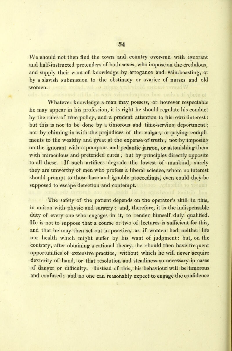 Si We should not then find the town and country over-run with ignorant and half-instructed pretenders of both sexes, who impose on the credulous, and supply their want of knowledge by arrogance and vain-boasting, or by a slavish submission to the obstinacy or avarice of nurses and old women. Whatever knowledge a man may possess, or however respectable he may appear in his profession, it is right he should regulate his conduct by the rules of true policy, and a prudent attention to his own interest: but this is not to be done by a timorous and time-serving deportment; not by chiming in with the prejudices of the vulgar, or paying compli- ments to the wealthy and great at the expense of truth ; not by imposing on the ignorant with a pompous and pedantic jargon, or astonishing them with miraculous and pretended cures ; but by principles directly opposite to all these. If such artifices degrade the lowest of mankind, surely they are unworthy of men who profess a liberal science, whom no interest should prompt to those base and ignoble proceedings, even could they be supposed to escape detection and contempt. The safety of the patient depends on the operator's skill in this, in unison with physic and surgery ; and, therefore, it is the indispensable duty of every one who engages in it, to render himself duly qualified. He is not to suppose that a course or two of lectures is sufficient for this, and that he may then set out in practice, as if women had neither life nor health which might suffer by his want of judgment: but, on the contrary, after obtaining a rational theory, he should then have frequent opportunities of extensive practice, without which he will never acquire dexterity of hand, or that resolution and steadiness so necessary in cases of danger or difficulty. Instead of this, his behaviour will be timorous and confused ; and no one can reasonably expect to engage the confidence