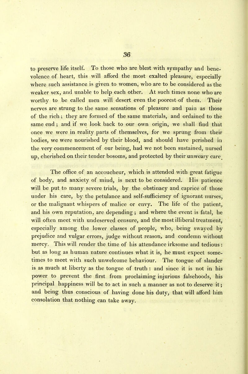 to preserve life itself. To those who are blest with sympathy and bene- volence of heart, this will afford the most exalted pleasure, especially where such assistance is given to women, who are to be considered as the weaker sex, and unable to help each other. At such times none who are worthy to be called men will desert even the poorest of them. Their nerves are strung to the same sensations of pleasure and pain as those of the rich; they are formed of the same materials, and ordained to the same end ; and if we look back to our own origin, we shall find that once we were in reality parts of themselves, for we sprung from their bodies, we were nourished by their blood, and should have perished in the very commencement of our being, had we not been sustained, nursed up, cherished on their tender bosoms, and protected by their unweary care^ The office of an accoucheur, which is attended with great fatigue of body, and anxiety of mind, is next to be considered. His patience will be put to many severe trials, by the obstinacy and caprice of those under his care, by the petulance and self-sufficiency of ignorant nurses, or the malignant whispers of malice or envy. The life of the patient, and his own reputation, are depending ; and where the event is fatal, he will often meet with undeserved censure, and the most illiberal treatment, especially among the lower classes of people, who, being swayed by prejudice and vulgar errors, judge without reason^ and condemn without mercy. This will render the time of his attendance irksome and tedious : but as long as human nature continues what it is, he must expect some- times to meet with such unwelcome behaviour. The tongue of slander is as much at liberty as the tongue of truth : and since it is not in his power to prevent the first from proclaiming injurious falsehoods, his principal happiness will be to act in such a manner as not to deserve it; and being thus conscious of having done his duty, that will afford him consolation that nothing can take away.