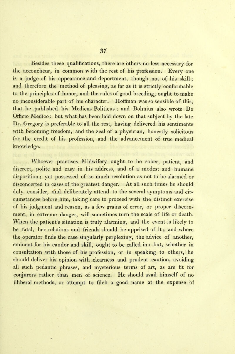 Besides these qualifications, there are others no less necessary for the accoucheur, in common w ith the rest of his profession. Every one is a judge of his appearance and deportment, though not of his skill; and therefore the method of pleasing, as far as it is strictly conformable to the principles of honor, and the rules of good breeding, ought to make no inconsiderable part of his character. Hoffman was so sensible of this, that he published his Medicus Politicus ; and Bohnius also wrote De Officio Medico: but what has been laid down on that subject by the late Dr. Gregory is preferable to all the rest, having delivered his sentiments with becoming freedom, and the zeal of a physician, honestly solicitous for the credit of his profession, and the advancement of true medical knowledge, ' Whoever practises Midwifery ought to be sober, patient, and discreet, polite and easy in his address, and of a modest and humane disposition ; yet possessed of so much resolution as not to be alarmed or disconcerted in cases of the greatest danger. At all such times he should duly consider, and deliberately attend to the several symptoms and cir- cumstances before him, taking care to proceed with the distinct exercise of his judgment and reason, as a few grains of error, or proper discern- ment, in extreme danger, will sometimes turn the scale of life or death. When the patient's situation is truly alarming, and the event is likely to be fatal, her relations and friends should be apprised of it; and where the operator finds the case singularly perplexing, the advice of another, eminent for his candor and skill, ought to be called in : but, whether in consultation with those of his profession, or in speaking to others, he should deliver his opinion with clearness and prudent caution, avoiding all such pedantic phrases, and mysterious terms of art, as are fit for conjurors rather than men of science. He should avail himself of no illiberal methods, or attempt to filch a good name at the expense ot