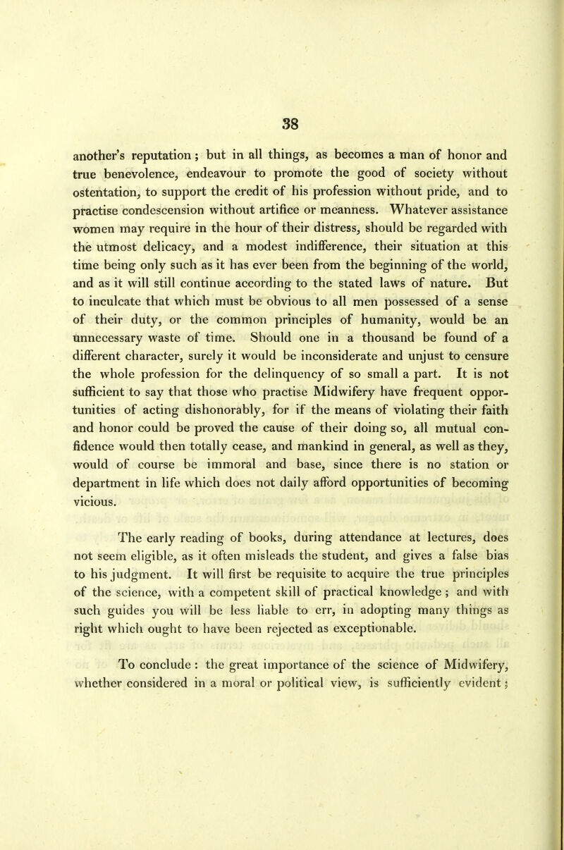 another's reputation ; but in all things, as becomes a man of honor and true benevolence, endeavour to promote the good of society without ostentation, to support the credit of his profession without pride, and to practise condescension without artifice or meanness. Whatever assistance women may require in the hour of their distress, should be regarded with the utmost delicacy, and a modest indifference, their situation at this time being only such as it has ever been from the beginning of the world, and as it will still continue according to the stated laws of nature. But to inculcate that which must be obvious to all men possessed of a sense of their duty, or the common principles of humanity, would be an Unnecessary waste of time. Should one in a thousand be found of a different character, surely it would be inconsiderate and unjust to censure the whole profession for the delinquency of so small a part. It is not sufficient to say that those who practise Midwifery have frequent oppor- tunities of acting dishonorably, for if the means of violating their faith and honor could be proved the cause of their doing so, all mutual con- fidence would then totally cease, and mankind in general, as well as they, would of course be immoral and base, since there is no station or department in life which does not daily afford opportunities of becoming vicious. The early reading of books, during attendance at lectures, does not seem eligible, as it often misleads the student, and gives a false bias to his judgment. It will first be requisite to acquire the true principles of the science, with a competent skill of practical knowledge ; and with such guides you will be less liable to err, in adopting many things as right which ought to have been rejected as exceptionable. To conclude : the great importance of the science of Midwifery, whether considered in a moral or political view, is sufficiently evident;