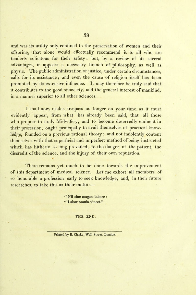 and was its utility only confined to the preservation of women and their offspring, that alone would effectually recommend it to all who are tenderly solicitous for their safety: but, by a review of its several advantages, it appears a necessary branch of philosophy, as well as physic. The public administration of justice, under certain circumstances, calls for its assistance ; and even the cause of religion itself has been promoted by its extensive influence. It may therefore be truly said that it contributes to the good of society, and the general interest of mankind, in a manner superior to all other sciences. I shall now, reader, trespass no longer on your time, as it must evidently appear, from what has already been said, that all those who propose to study Midwifery, and to become deservedly eminent in their profession, ought principally to avail themselves of practical know- ledge, founded on a previous rational theory; and not indolently content themselves with that superficial and imperfect method of being instructed which has hitherto so long prevailed, to the danger of the patient, the discredit of the science, and the injury of their own reputation. There remains yet much to be done towards the improvement of this department of medical science. Let me exhort all members of so honorable a profession early to seek knowledge, and, in their future researches, to take this as their motto :—  Nil sine xnagno labore :  Labor omnia vincet. THE END. Printed by B. Clarke, Well Street, London.