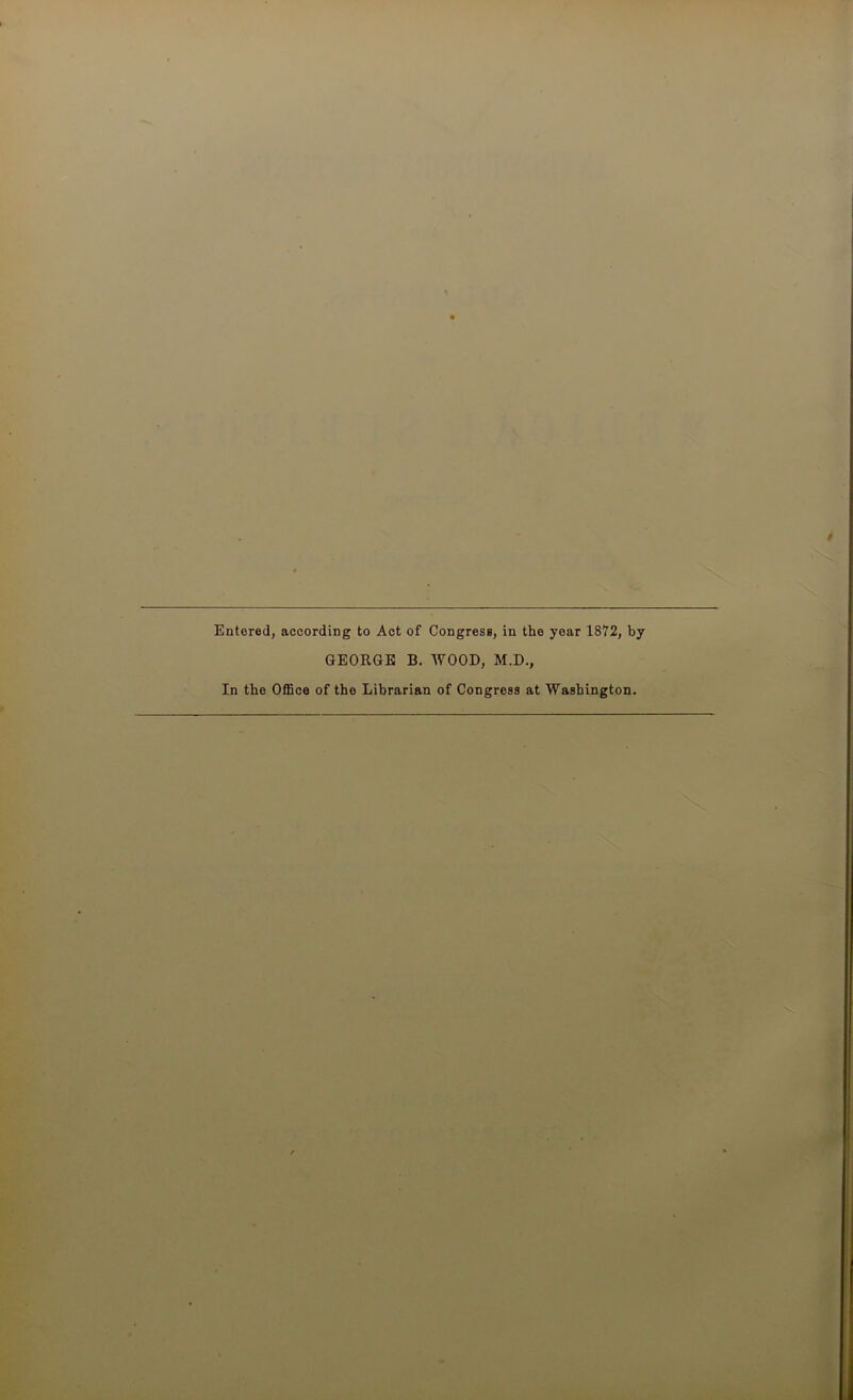 Entered, according to Act of Congress, in the year 1872, by GEORGE B. WOOD, M.D., In the Office of the Librarian of Congress at Washington.