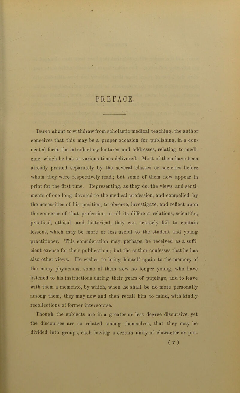 PREFACE. Being about to withdraw from scholastic medical teaching, the author conceives that this may be a proper occasion for publishing, in a con- nected form, the introductory lectures and addresses, relating to medi- cine, which he has at various times delivered. Most of them have been already printed separately by the several classes or societies before whom they were respectively read; but some of them now appear in print for the first time. Representing, as they do, the views and senti- ments of one long devoted to the medical profession, and compelled, by the necessities of his position, to observe, investigate, and reflect upon the concerns of that profession in all its different relations, scientific, practical, ethical, and historical, they can scarcely fail to contain lessons, which may be more or less useful to the student and young practitioner. This consideration may, perhaps, be received as a suffi- cient excuse for their publication ; but the author confesses that he has also other views. He wishes to bring himself again to the memory of the many physicians, some of them now no longer young, who have listened to his instructions during their years of pupilage, and to leave with them a memento, by which, when he shall be no more personally among them, they may now and then recall him to mind, with kindly recollections of former intercourse. Though the subjects are in a greater or less degree discursive, yet the discourses are so related among themselves, that they may be divided into groups, each having a certain unity of character or pur-