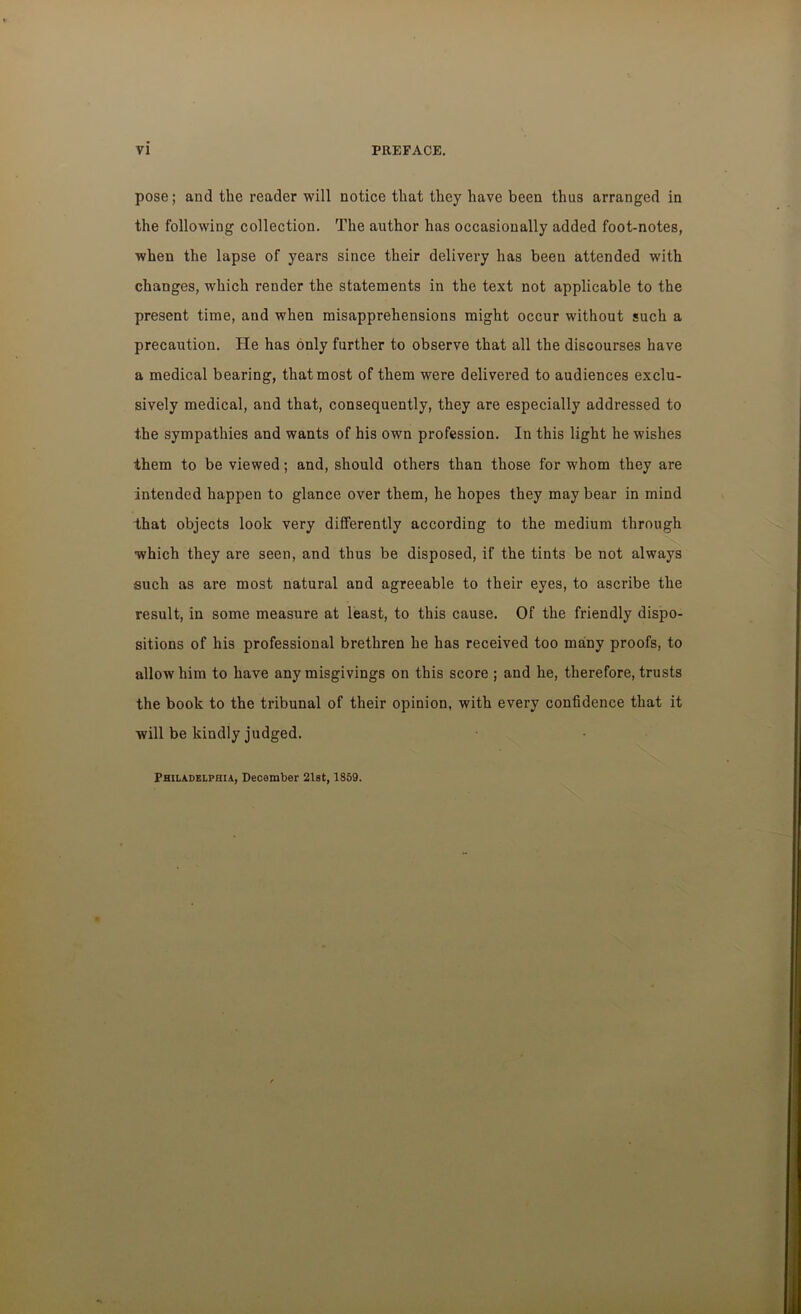 pose; and the reader will notice that they have been thus arranged in the following collection. The author has occasionally added foot-notes, when the lapse of years since their delivery has been attended with changes, which render the statements in the text not applicable to the present time, and when misapprehensions might occur without such a precaution. He has only further to observe that all the discourses have a medical bearing, that most of them were delivered to audiences exclu- sively medical, and that, consequently, they are especially addressed to the sympathies and wants of his own profession. In this light he wishes them to be viewed; and, should others than those for whom they are intended happen to glance over them, he hopes they may bear in mind that objects look very differently according to the medium through which they are seen, and thus be disposed, if the tints be not always such as are most natural and agreeable to their eyes, to ascribe the result, in some measure at least, to this cause. Of the friendly dispo- sitions of his professional brethren he has received too many proofs, to allow him to have any misgivings on this score ; and he, therefore, trusts the book to the tribunal of their opinion, with every confidence that it will be kindly judged. Philadelphia, December 21st, 1859.