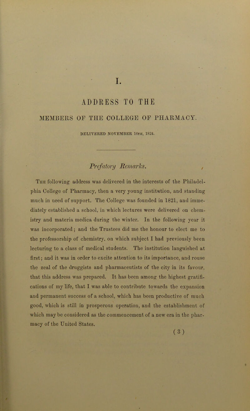 I. ADDRESS TO THE MEMBERS OF THE COLLEGE OF PHARMACY. DELIVERED NOVEMBER 16th, 1824. Prefatory Remarks. , The following address was delivered in the interests of the Philadel- phia College of Pharmacy, then a very young institution, and standing much in need of support. The College was founded in 1821, and imme- diately established a school, in which lectures were delivered on chem- istry and materia medica during the winter. In the following year it was incorporated; and the Trustees did me the honour to elect me to the professorship of chemistry, on which subject I had previously been lecturing to a class of medical students. The institution languished at I I first; and it was in order to excite attention to its importance, and rouse the zeal of the druggists and pharmaceutists of the city in its favour, that this address was prepared. It has been among the highest gratifi- cations of my life, that I was able to contribute towards the expansion and permanent success of a school, which has been productive of much good, which is still in prosperous operation, and the establishment of which may be considered as the commencement of a new era in the phar- macy of the United States.