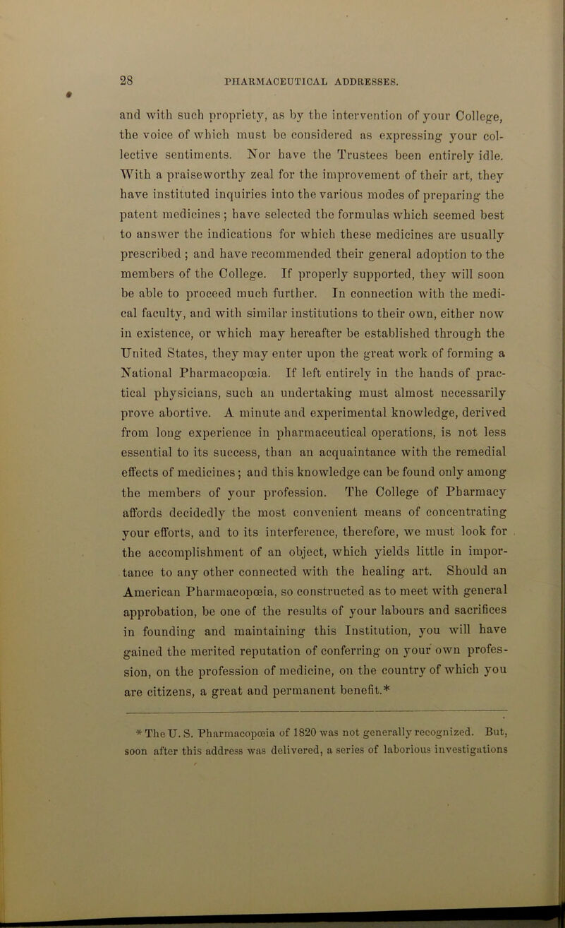 and with such propriety, as by the intervention of your College, the voice of which must be considered as expressing your col- lective sentiments. Nor have the Trustees been entirely idle. With a praiseworthy zeal for the improvement of their art, they have instituted inquiries into the various modes of preparing the patent medicines; have selected the formulas which seemed best to answer the indications for which these medicines are usually prescribed ; and have recommended their general adoption to the members of the College. If properly supported, they will soon be able to proceed much further. In connection with the medi- cal faculty, and with similar institutions to their own, either now in existence, or which may hereafter be established through the United States, they may enter upon the great work of forming a National Pharmacopoeia. If left entirely in the hands of prac- tical physicians, such an undertaking must almost necessarily prove abortive. A minute and experimental knowledge, derived from long experience in pharmaceutical operations, is not less essential to its success, than an acquaintance with the remedial effects of medicines; and this knowledge can be found only among the members of your profession. The College of Pharmacy affords decidedly the most convenient means of concentrating your efforts, and to its interference, therefore, we must look for the accomplishment of an object, which yields little in impor- tance to any other connected with the healing art. Should an American Pharmacopoeia, so constructed as to meet with general approbation, be one of the results of your labours and sacrifices in founding and maintaining this Institution, you will have gained the merited reputation of conferring on your own profes- sion, on the profession of medicine, on the country of which you are citizens, a great and permanent benefit.* * The U. S. Pharmacopoeia of 1820 was not generally recognized. But, soon after this address was delivered, a series of laborious investigations