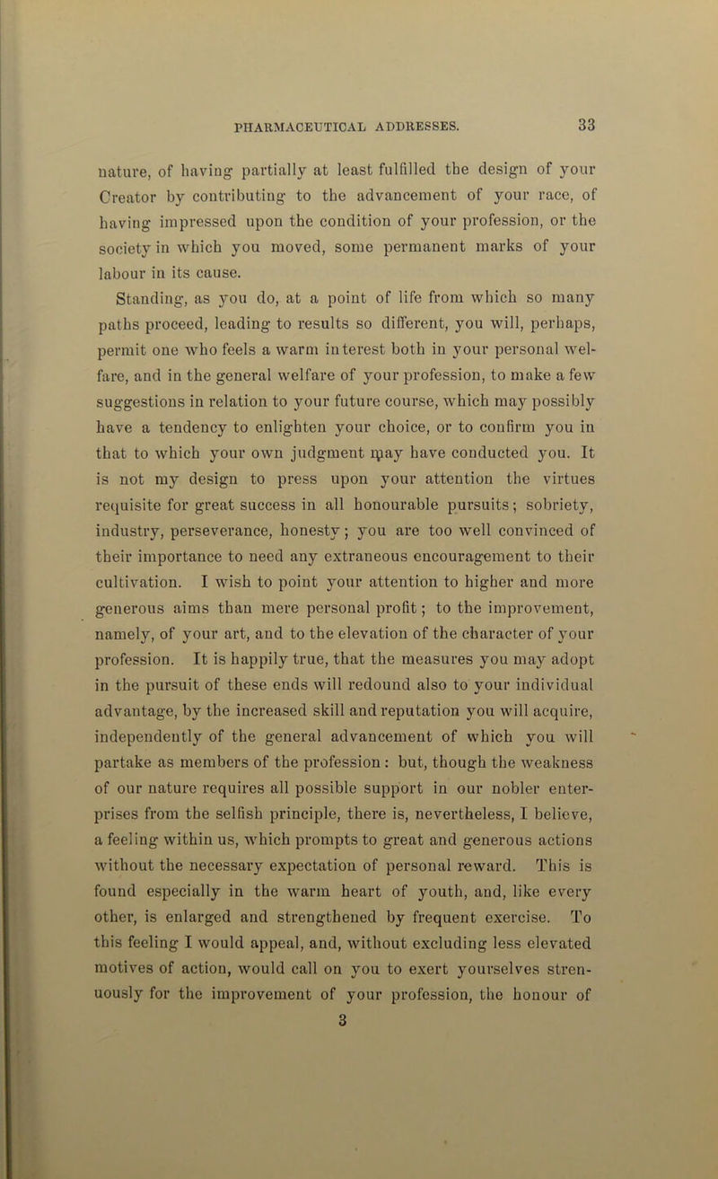 nature, of having partially at least fulfilled the design of your Creator by contributing to the advancement of your race, of having impressed upon the condition of your profession, or the society in which you moved, some permanent marks of your labour in its cause. Standing, as you do, at a point of life from which so many paths proceed, leading to results so different, you will, perhaps, permit one who feels a warm interest both in your personal wel- fare, and in the general welfare of your profession, to make a few suggestions in relation to your future course, which may possibly have a tendency to enlighten your choice, or to confirm you in that to which your own judgment ipay have conducted you. It is not my design to press upon your attention the virtues requisite for great success in all honourable pursuits; sobriety, industry, perseverance, honesty; you are too well convinced of their importance to need any extraneous encouragement to their cultivation. I wish to point your attention to higher and more generous aims than mere personal profit; to the improvement, namely, of your art, and to the elevation of the character of your profession. It is happily true, that the measures you may adopt in the pursuit of these ends will redound also to your individual advantage, by the increased skill and reputation you will acquire, independently of the general advancement of which you will partake as members of the profession : but, though the weakness of our nature requires all possible support in our nobler enter- prises from the selfish principle, there is, nevertheless, I believe, a feeling within us, which prompts to great and generous actions without the necessary expectation of personal reward. This is found especially in the warm heart of youth, and, like every other, is enlarged and strengthened by frequent exercise. To this feeling I would appeal, and, without excluding less elevated motives of action, would call on you to exert yourselves stren- uously for the improvement of your profession, the honour of 3