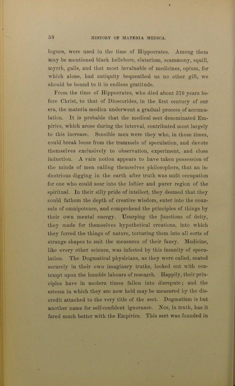 58 IHSTORY OP MATERIA MEDICA. logues, were used in the time of Hippocrates. Among them may be mentioned black hellebore, elaterium, scammony, squill, myrrh, galls, and that most invaluable of medicines, opium, for which alone, had antiquity bequeathed us no other gift, we should be bound to it in endless gratitude. From the time of Hippocrates, who died about 310 years be- fore Christ, to that of Dioscorides, in the first century of our era, the materia medica underwent a gradual process of accumu- lation. It is probable that the medical sect denominated Em- pirics, which arose during the interval, contributed most largely to this increase. Sensible men were they who, in those times, could break loose from the trammels of speculation, and devote themselves exclusively to observation, experiment, and close induction. A vain notion appears to have taken possession of the minds of men calling themselves philosophers, that an in- dustrious digging in the earth after truth was unfit occupation for one who could soar into the loftier and purer region of the spiritual. In their silly pride of intellect, they deemed that they could fathom the depth of creative wisdom, enter into the coun- sels of omnipotence, and comprehend the principles of things by their own mental energy. Usurping the functions of deity, they made for themselves hypothetical creations, into which they forced the things of nature, torturing them into all sorts of strange shapes to suit the measures of their fancy. Medicine, like every other science, was infected by this insanity of specu- lation. The Dogmatical physicians, as they were called, seated securely in their own imaginary truths, looked out wnth con- tempt upon the humble labours of research. Happily, their prin- ciples have in modern times fallen into disrepute; and the esteem in which they are now held maybe measured by the dis- credit attached to the very title of the sect. Dogmatism is but another name for self-confident ignorance. Nor, in truth, has it fared much better with the Empirics. This sect was founded in i