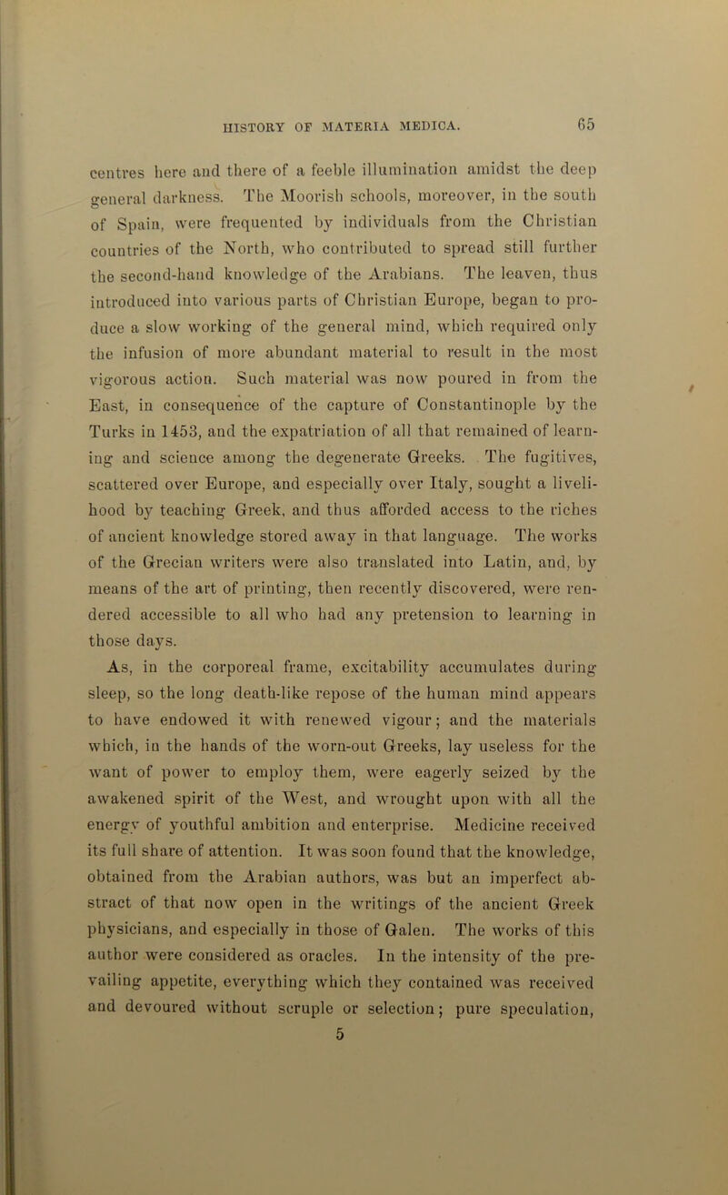 centres here and there of a feeble illumination amidst the deep o-eneral darkness. The Moorish schools, moreover, in the south of Spain, were frequented by individuals from the Christian countries of the North, who contributed to spread still further the second-hand knowledge of the Arabians. The leaven, thus introduced into various parts of Christian Europe, began to pro- duce a slow working of the general mind, which required only the infusion of more abundant material to result in the most vigorous action. Such material was now poured in from the East, in consequence of the capture of Constantinople by the Turks in 1453, and the expatriation of all that remained of learn- ing and science among the degenerate Greeks. The fugitives, scattered over Europe, and especially over Italy, sought a liveli- hood by teaching Greek, and thus afforded access to the riches of ancient knowledge stored away in that language. The works of the Grecian writers were also translated into Latin, and, by means of the art of printing, then recently discovered, were ren- dered accessible to all who had any pretension to learning in those days. As, in the corporeal frame, excitability accumulates during sleep, so the long death-like repose of the human mind appears to have endowed it with renewed vigour; and the materials which, in the hands of the worn-out Greeks, lay useless for the want of power to employ them, were eagerly seized by the awakened spirit of the West, and wrought upon with all the energy of youthful ambition and enterprise. Medicine received its full share of attention. It was soon found that the knowledge, obtained from the Arabian authors, was but an imperfect ab- stract of that now open in the writings of the ancient Greek physicians, and especially in those of Galen. The works of this author were considered as oracles. In the intensity of the pre- vailing appetite, everything which they contained was received and devoured without scruple or selection; pure speculation, 5