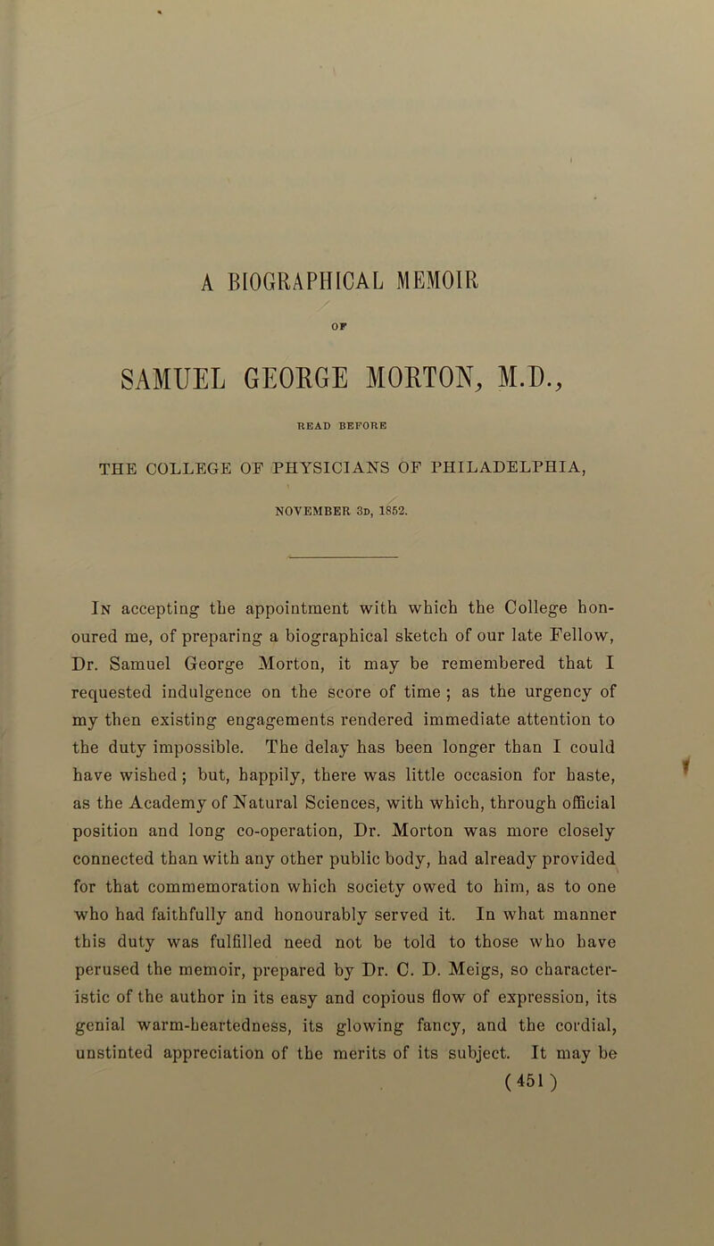 A BIOGRAPHICAL MEMOIR OF SAMUEL GEORGE MORTON, M.D., BEAD BEFORE THE COLLEGE OF PHYSICIANS OF PHILADELPHIA, NOVEMBER 3d, 1852. In accepting tbe appointment with which the College hon- oured me, of preparing a biographical sketch of our late Fellow, Dr. Samuel George Morton, it may be remembered that I requested indulgence on the score of time ; as the urgency of my then existing engagements rendered immediate attention to the duty impossible. The delay has been longer than I could have wished ; but, happily, there was little occasion for haste, as the Academy of Natural Sciences, with which, through official position and long co-operation, Dr. Morton was more closely connected than with any other public body, had already provided for that commemoration which society owed to him, as to one who had faithfully and honourably served it. In what manner this duty was fulfilled need not be told to those who have perused the memoir, prepared by Dr. C. D. Meigs, so character- istic of the author in its easy and copious flow of expression, its genial warm-heartedness, its glowing fancy, and the cordial, unstinted appreciation of the merits of its subject. It may be