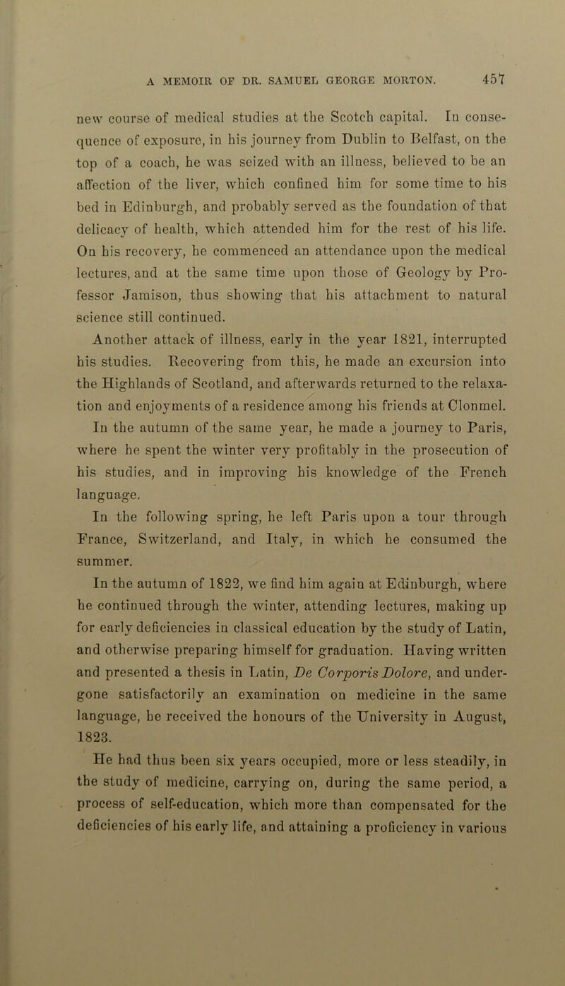 new course of medical studies at the Scotch capital. In conse- quence of exposure, in his journey from Dublin to Belfast, on the top of a coach, he was seized with an illness, believed to be an affection of the liver, which confined him for some time to his bed in Edinburgh, and probably served as the foundation of that delicacy of health, which attended him for the rest of his life. On his recovery, he commenced an attendance upon the medical lectures, and at the same time upon those of Geology by Pro- fessor Jamison, thus showing that his attachment to natural science still continued. Another attack of illness, early in the year 1821, interrupted his studies. Recovering from this, he made an excursion into the Highlands of Scotland, and afterwards returned to the relaxa- tion and enjoyments of a residence among his friends at Clonmel. In the autumn of the same year, he made a journey to Paris, where he spent the winter very profitably in the prosecution of his studies, and in improving his knowledge of the French language. In the following spring, he left Paris upon a tour through Prance, Switzerland, and Italy, in which he consumed the summer. In the autumn of 1822, we find him again at Edinburgh, where he continued through the winter, attending lectures, making up for early deficiencies in classical education by the study of Latin, and otherwise preparing himself for graduation. Having written and presented a thesis in Latin, Be Corporis Dolore, and under- gone satisfactorily an examination on medicine in the same language, he received the honours of the University in August, 1823. He had thus been six years occupied, more or less steadily, in the study of medicine, carrying on, during the same period, a process of self-education, which more than compensated for the deficiencies of his early life, and attaining a proficiency in various