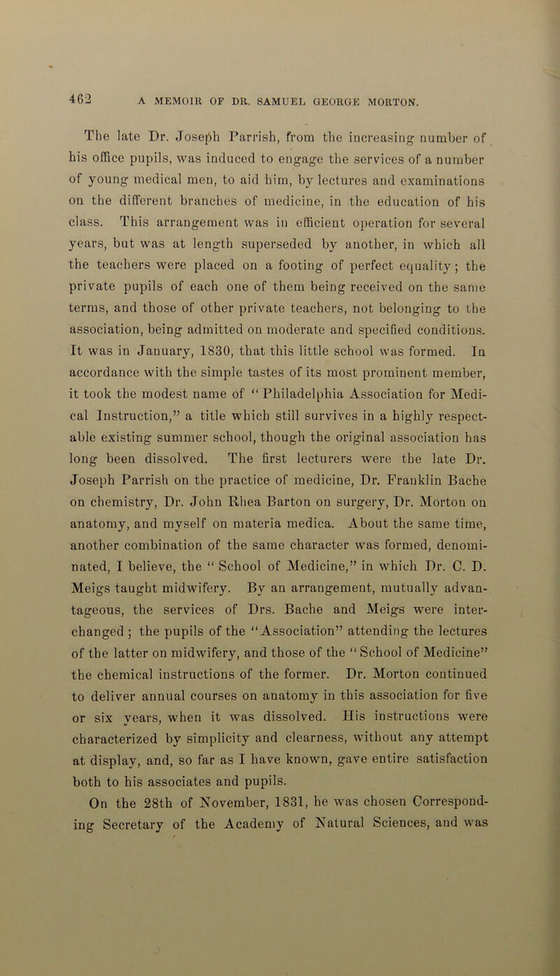 The late Dr. Joseph Parrish, from the increasing number of his office pupils, was induced to engage the services of a number of young medical men, to aid him, by lectures and examinations on the different branches of medicine, in the education of his class. This arrangement was in efficient operation for several years, but was at length superseded by another, in which all the teachers were placed on a footing of perfect equality; the private pupils of each one of them being received on the same terms, and those of other private teachers, not belonging to the association, being admitted on moderate and specified conditions. It was in January, 1830, that this little school was formed. In accordance with the simple tastes of its most prominent member, it took the modest name of “ Philadelphia Association for Medi- cal Instruction,” a title which still survives in a highly respect- able existing summer school, though the original association has long been dissolved. The first lecturers were the late Dr. Joseph Parrish on the practice of medicine, Dr. Franklin Bache on chemistry, Dr. John Rhea Barton on surgery, Dr. Morton on anatomy, and myself on materia medica. About the same time, another combination of the same character was formed, denomi- nated, I believe, the “ School of Medicine,” in which Dr. C. D. Meigs taught midwifery. By an arrangement, mutually advan- tageous, the services of Drs. Bache and Meigs were inter- changed ; the pupils of the “Association” attending the lectures of the latter on midwifery, and those of the “ School of Medicine” the chemical instructions of the former. Dr. Morton continued to deliver annual courses on anatomy in this association for five or six years, when it was dissolved. His instructions were characterized by simplicity and clearness, without any attempt at display, and, so far as I have known, gave entire satisfaction both to his associates and pupils. On the 28th of November, 1831, he was chosen Correspond- ing Secretary of the Academy of Natural Sciences, and was