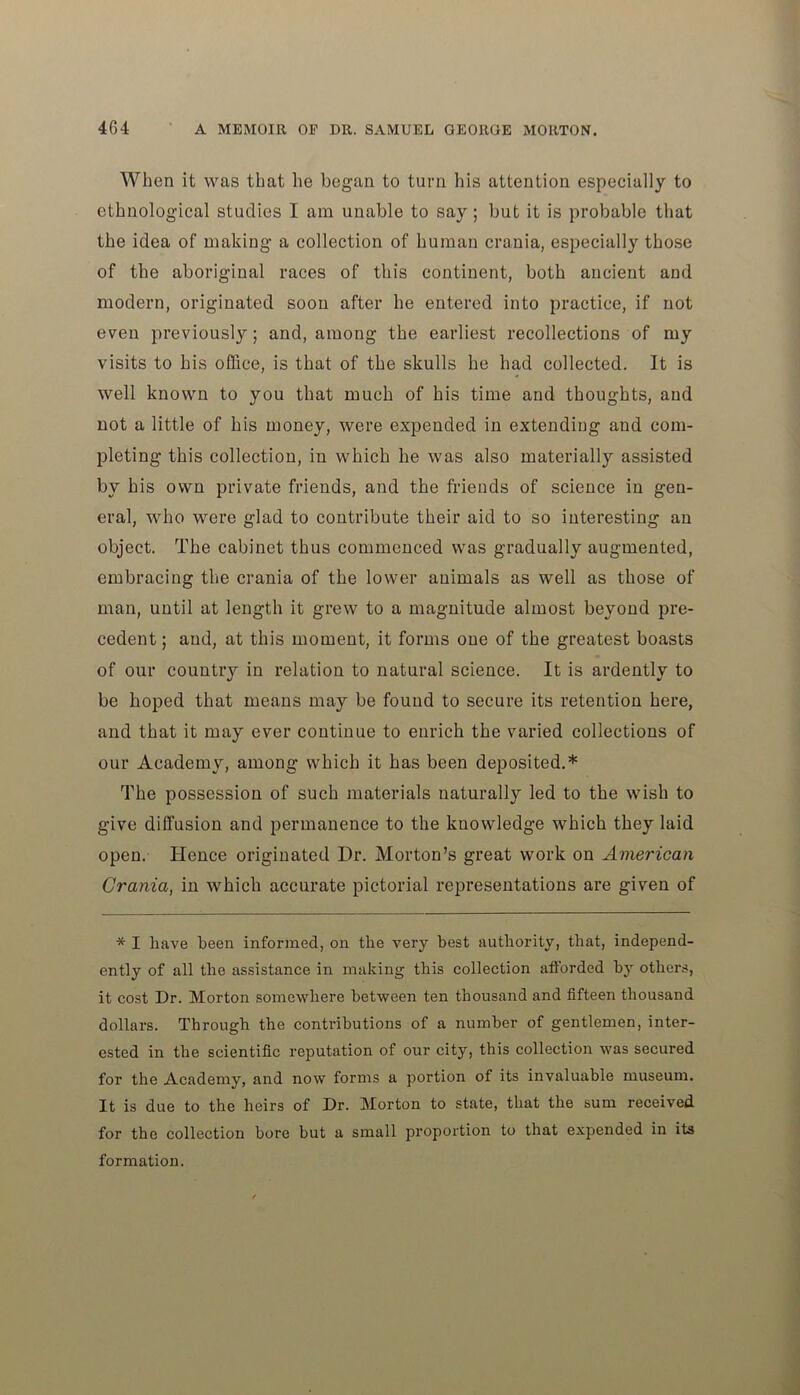 When it was that he began to turn his attention especially to ethnological studies I am unable to say; but it is probable that the idea of making a collection of human crania, especially those of the aboriginal races of this continent, both ancient and modern, originated soon after he entered into practice, if not even previously; and, among the earliest recollections of my visits to his office, is that of the skulls he had collected. It is well known to you that much of his time and thoughts, and not a little of his money, were expended in extending and com- pleting this collection, in which he was also materially assisted by his own private friends, and the friends of science in gen- eral, who were glad to contribute their aid to so interesting an object. The cabinet thus commenced was gradually augmented, embracing the crania of the lower animals as well as those of man, until at length it grew to a magnitude almost beyond pre- cedent ; and, at this moment, it forms one of the greatest boasts of our country in relation to natural science. It is ardently to be hoped that means may be found to secure its retention here, and that it may ever continue to enrich the varied collections of our Academy, among which it has been deposited.* The possession of such materials naturally led to the wish to give diffusion and permanence to the knowledge which they laid open. Hence originated Hr. Morton’s great work on American Crania, in which accurate pictorial representations are given of * I have been informed, on the very best authority, that, independ- ently of all the assistance in making this collection afforded by others, it cost Dr. Morton somewhere between ten thousand and fifteen thousand dollars. Through the contributions of a number of gentlemen, inter- ested in the scientific reputation of our city, this collection was secured for the Academy, and now forms a portion of its invaluable museum. It is due to the heirs of Dr. Morton to state, that the sum received for the collection bore but a small proportion to that expended in its formation.