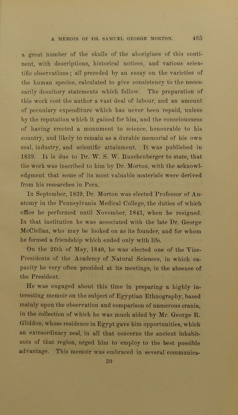 a great number of the skulls of the aborigines of this conti- nent, with descriptions, historical notices, and various scien- tific observations; all preceded by an essay on the varieties of the human species, calculated to give consistency to the neces- sarily desultory statements which follow. The preparation of this work cost the author a vast deal of labour, and an amount of pecuniar}7 expenditure which has never been repaid, unless by the reputation which it gained for him, and the consciousness of having erected a monument to science, honourable to his country, and likely to remain as a durable memorial of his own zeal, industry, and scientific attainment. It was published in 1839. It is due to Dr. W. S. W. Ruschenberger to state, that the work was inscribed to him by Dr. Morton, with the acknowl- edgment that some of its most valuable materials were derived from his researches in Peru. In September, 1839, Dr. Morton was elected Professor of An- atomy in the Pennsylvania Medical College, the duties of which office he performed until November, 1843, when he resigned. In that institution he was associated with the late Dr. George McClellan, who may be looked on as its founder, and for whom he formed a friendship which ended only with life. On the 26th of May, 1840, he was elected one of the Vice- Presidents of the Academy of Natural Sciences, in which ca- pacity he very often presided at its meetings, in the absence of the President. He was engaged about this time in preparing a highly in- teresting memoir on the subject of Egyptian Ethnography, based mainly upon the observation and comparison of numerous crania, in the collection of which he was much aided by Mr. George R. Gliddon, whose residence in Egypt gave him opportunities, which an extraordinary zeal, in all that concerns the ancient inhabit- ants of that region, urged him to employ to the best possible advantage. This memoir was embraced in several communica- 30