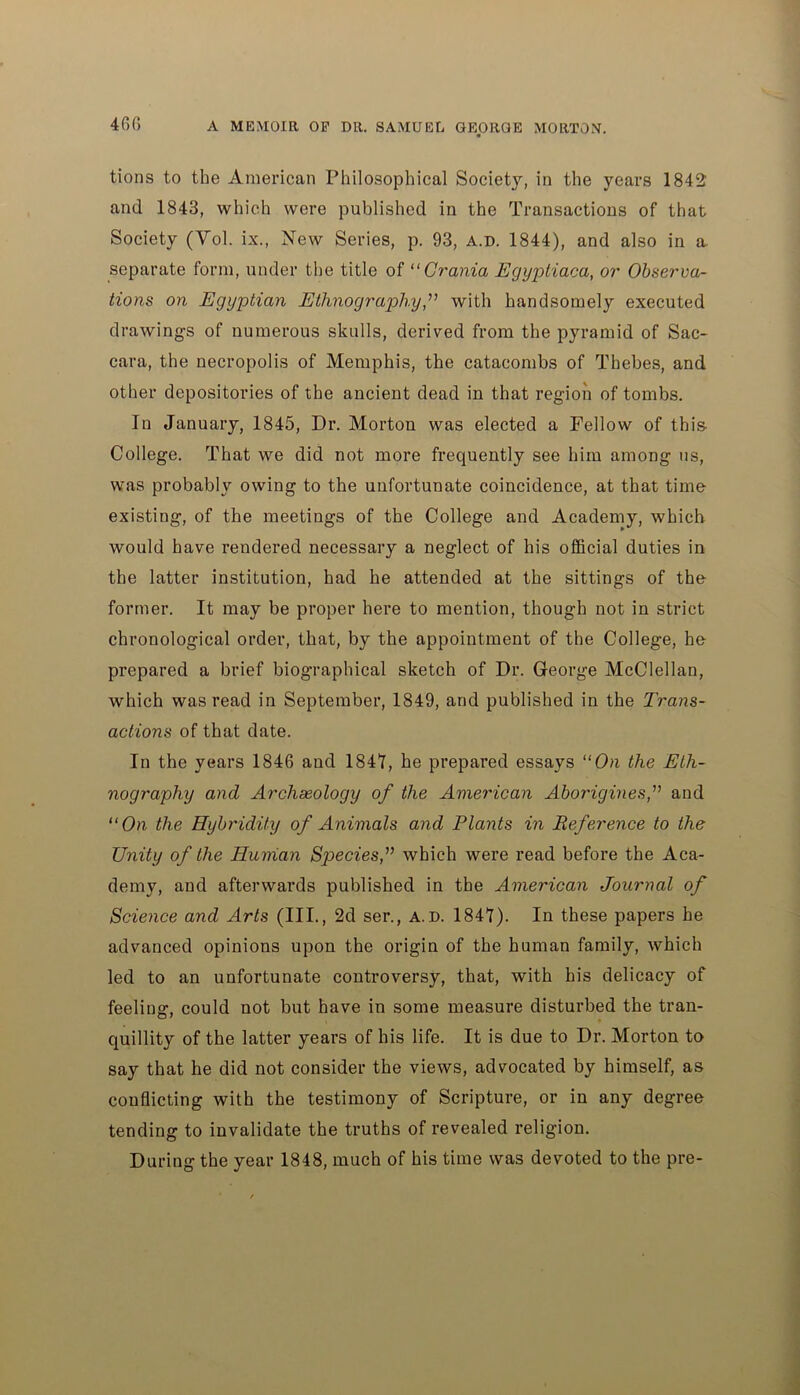 tions to the American Philosophical Society, in the years 1842 and 1843, which were published in the Transactions of that Society (Yol. ix., New Series, p. 93, a.d. 1844), and also in a. separate form, under the title of “Crania Egypliaca, or Observa- tions on Egyptian Ethnographywith handsomely executed drawings of numerous skulls, derived from the pyramid of Sac- cara, the necropolis of Memphis, the catacombs of Thebes, and other depositories of the ancient dead in that region of tombs. In January, 1845, Dr. Morton was elected a Fellow of this College. That we did not more frequently see him among us, was probably owing to the unfortunate coincidence, at that time existing, of the meetings of the College and Academy, which would have rendered necessary a neglect of his official duties in the latter institution, had he attended at the sittings of the former. It may be proper here to mention, though not in strict chronological order, that, by the appointment of the College, he prepared a brief biographical sketch of Dr. George McClellan, which was read in September, 1849, and published in the Trans- actions of that date. In the years 1846 and 1841, he prepared essays “On the Eth- nography and Archaeology of the American Aborigines,” and “On the Hybridity of Animals and Plants in Reference to the Unity of the Human Species,” which were read before the Aca- demy, and afterwards published in the American Journal of Science and Arts (III., 2d ser., a.d. 1841). In these papers he advanced opinions upon the origin of the human family, which led to an unfortunate controversy, that, with his delicacy of feeling, could not but have in some measure disturbed the tran- quillity of the latter years of his life. It is due to Dr. Morton to say that he did not consider the views, advocated by himself, as conflicting with the testimony of Scripture, or in any degree tending to invalidate the truths of revealed religion. During the year 1848, much of his time was devoted to the pre-