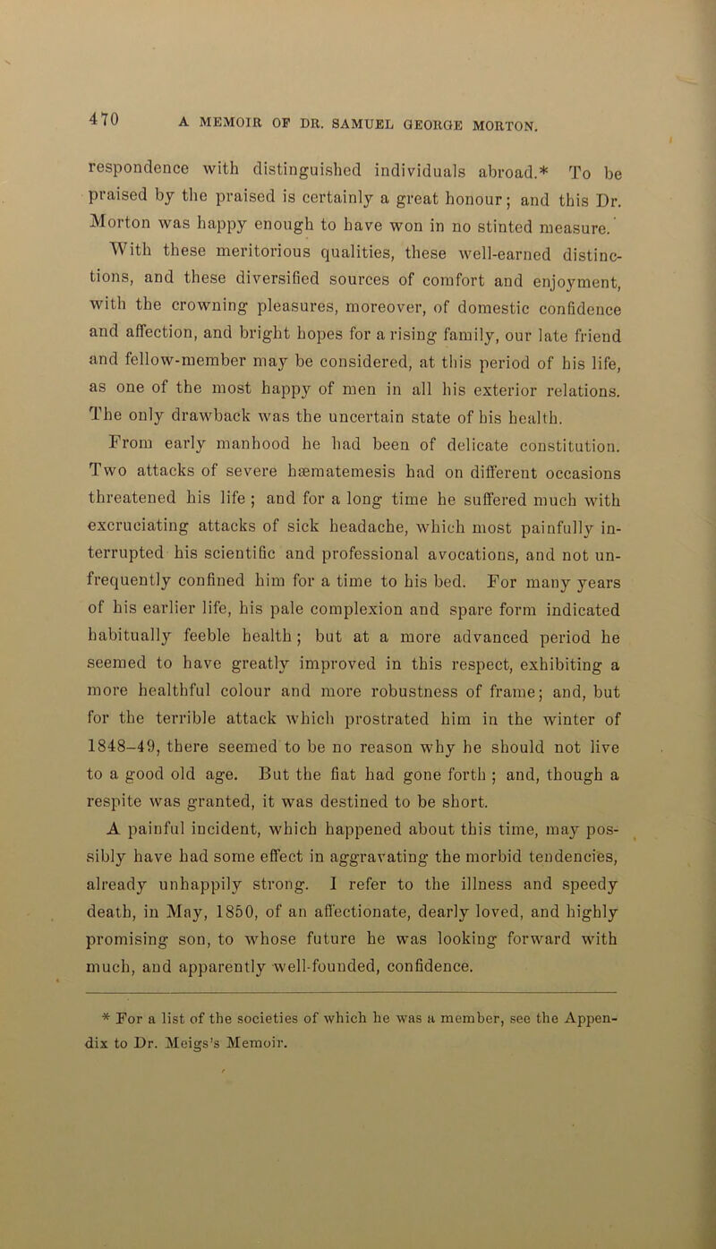 4T0 resp on donee with distinguished individuals abroad.* To be praised by the praised is certainly a great honour; and this Dr. Morton was happy enough to have won in no stinted measure. With these meritorious qualities, these well-earned distinc- tions, and these diversified sources of comfort and enjoyment, with the crowning pleasures, moreover, of domestic confidence and affection, and bright hopes for arising family, our late friend and fellow-member may be considered, at this period of his life, as one of the most happy of men in all his exterior relations. The only drawback was the uncertain state of his health. From early manhood he had been of delicate constitution. Two attacks of severe hsematemesis had on different occasions threatened his life ; and for a long time he suffered much with excruciating attacks of sick headache, which most painfullv in- terrupted his scientific and professional avocations, and not un- frequently confined him for a time to his bed. For many years of his earlier life, his pale complexion and spare form indicated habitually feeble health ; but at a more advanced period he seemed to have greatly improved in this respect, exhibiting a more healthful colour and more robustness of frame; and, but for the terrible attack which prostrated him in the winter of 1848-49, there seemed to be no reason why he should not live to a good old age. But the fiat had gone forth ; and, though a respite was granted, it was destined to be short. A painful incident, which happened about this time, may pos- sibly have had some effect in aggravating the morbid tendencies, already unhappily strong. 1 refer to the illness and speedy death, in May, 1850, of an affectionate, dearly loved, and highly promising son, to whose future he was looking forward with much, and apparently well-founded, confidence. * For a list of the societies of which he was a member, see the Appem dix to Dr. Meigs’s Memoir.