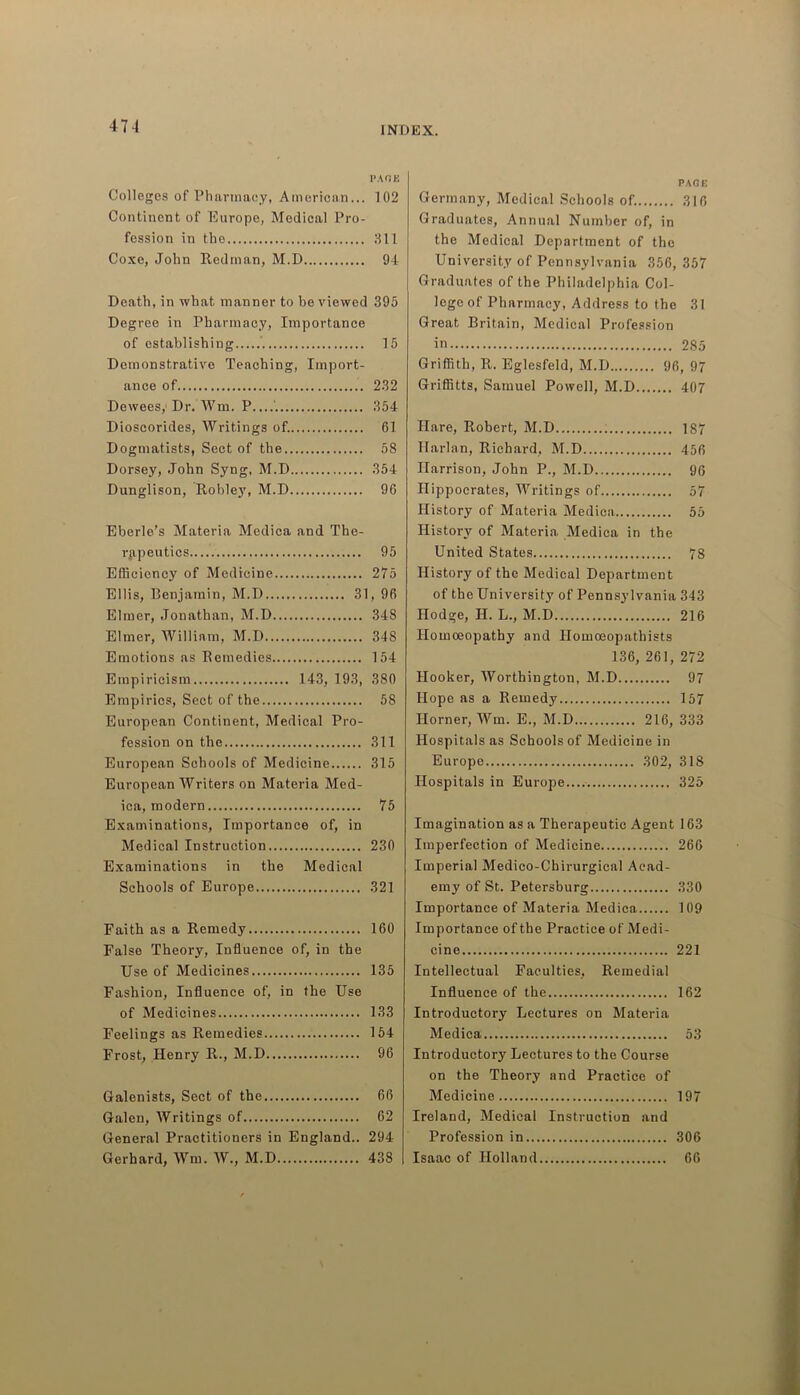 PAGE Colleges of Pharmacy, American... 102 Continent of Europe, Medical Pro- fession in the 311 Coxe, John Redman, M.D 94 Death, in what manner to be viewed 395 Degree in Pharmacy, Importance of establishing ' 15 Demonstrative Teaching, Import- ance of 232 Dewees, Dr. Wm. P 354 Dioscorides, Writings of. 61 Dogmatists, Sect of the 58 Dorsey, John Syng, M.D 354 Dunglison, Robley, M.D 96 Eberle’s Materia Medica and The- rapeutics 95 Efficiency of Medicine 275 Ellis, Benjamin, M.D 31, 96 Elmer, Jonathan, M.D 348 Elmer, William, M.D 348 Emotions as Remedies 154 Empiricism 143, 193, 380 Empirics, Sect of the 58 European Continent, Medical Pro- fession on the 311 European Schools of Medicine 315 European Writers on Materia Med- ica, modern 75 Examinations, Importance of, in Medical Instruction 230 Examinations in the Medical Schools of Europe 321 Faith as a Remedy 160 False Theory, Influence of, in the Use of Medicines 135 Fashion, Influence of, in the Use of Medicines 133 Feelings as Remedies 154 Frost, Henry R., M.D 96 Galenists, Sect of the 66 Galen, Writings of 62 General Practitioners in England.. 294 Gerhard, Wm. W., M.D 438 PAGE Germany, Medical Schools of. 316 Graduates, Annual Number of, in the Medical Department of the University of Pennsylvania 356, 357 Graduates of the Philadelphia Col- lege of Pharmacy, Address to the 31 Great Britain, Medical Profession in 285 Griffith, R. Eglesfeld, M.D 96, 97 Griffitts, Samuel Powell, M.D 407 Hare, Robert, M.D 187 Harlan, Richard, M.D 456 Harrison, John P., M.D 96 Hippocrates, Writings of 57 History of Materia Medica 55 History of Materia Medica in the United States 78 History of the Medical Department of the University of Pennsylvania 343 Hodge, II. L., M.D 216 Homoeopathy and Homoeopathists 136, 261, 272 Hooker, Worthington, M.D 97 Hope as a Remedy 157 Horner, Win. E., M.D 216, 333 Hospitals as Schools of Medicine in Europe 302, 318 Hospitals in Europe.... 325 Imagination as a Therapeutic Agent 163 Imperfection of Medicine 266 Imperial Medico-Chirurgical Acad- emy of St. Petersburg 330 Importance of Materia Medica 109 Importance of the Practice of Medi- cine 221 Intellectual Faculties, Remedial Influence of the 162 Introductory Lectures on Materia Medica 53 Introductory Lectures to the Course on the Theory and Practice of Medicine 197 Ireland, Medical Instruction and Profession in 306 Isaac of Holland 66