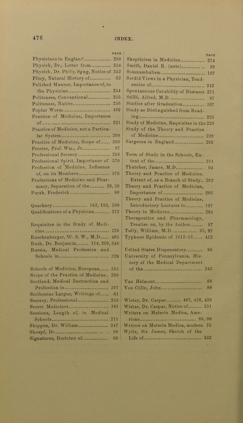 PAG E Physicians in England 288 Physick, Dr., Letter from 354 Physick, Dr. Philip Syng, Notice of 352 Pliny, Natural History of 62 Polished Manner, Importance of, to the Physician.., 254 Politeness, Conventional 255 Politeness, Native 256 Poplar Worm 409 Practice of Medicine, Importance of 221 Practice of Medicine, not a Particu- lar System ' 260 Practice of Medicine, Scope of 260 Procter, Prof. Win., Jr 97 Professional Secrecy 258 Professional Spirit, Importance of 370 Profession of Medicine, Influence of, on its Members 376 Professions of Medicine and Phar- macy, Separation of the 20, 36 Pursh, Frederick 90 Quackery 143, 193, 380 Qualifications of a Physician 372 Requisites in the Study of Medi- cine 220 Ruschenberger, W. S. W., M.D 465 Rush, Dr. Benjamin 114, 269, 34S Russia, Medical Profession and Schools in 329 Schools of Medicine, European 315 Scope of the Practice of Medicine.. 260 Scotland, Medical Instruction and Profession in 307 Scribonius Largus, Writings of 61 Secrecy, Professional 258 Secret Medicines 191 Sessions, Length of, in Medical Schools 211 Shippen, Dr. William 347 Shoepf, Dr S8 Signatures, Doctrine of. 69 PAGE Skepticism in Medicine 274 Smith, Daniel B. (note) 38 Somnambulism 167 Sordid Views in a Physician, Tend- encies of. 242 Spontaneous Curability of Diseases 271 StillS, Alfred, M.D 97 Studies after Graduation 367 Study as Distinguished from Read- ing 225 Study of Medicine, Requisites in the 220 Study of the Theory and Practice of Medicine 228 Surgeons in England 292 Term of Study in the Schools, Ex- tent of the 211 Thatcher, James, M.D 94 Theory and Practice of Medicine, Extent of, as a Branch of Study.. 202 Theory and Practice of Medicine, Importance of 203 Theory and Practice of Medicine, Introductory Lectures to 197 Theory in Medicine 265 Therapeutics and Pharmacology, Treatise on, by the Author 97 Tully, William, M.D 93, 97 Typhous Epidemic of 1812-13 412 United States Dispensatory 95 University of Pennsj’lvania, His- tory of the Medical Department of the 343 Van Ilelmont 66 Von Colin, John 88 AVistar, Dr. Caspar 407, 426, 42S Wistar, Dr. Caspar, Notice of. 351 Writers on Materia Medica, Ame- rican 88, 96 Writers on Materia Medica, modern 75 Wylie, Sir James, Sketch of the Life of. 332